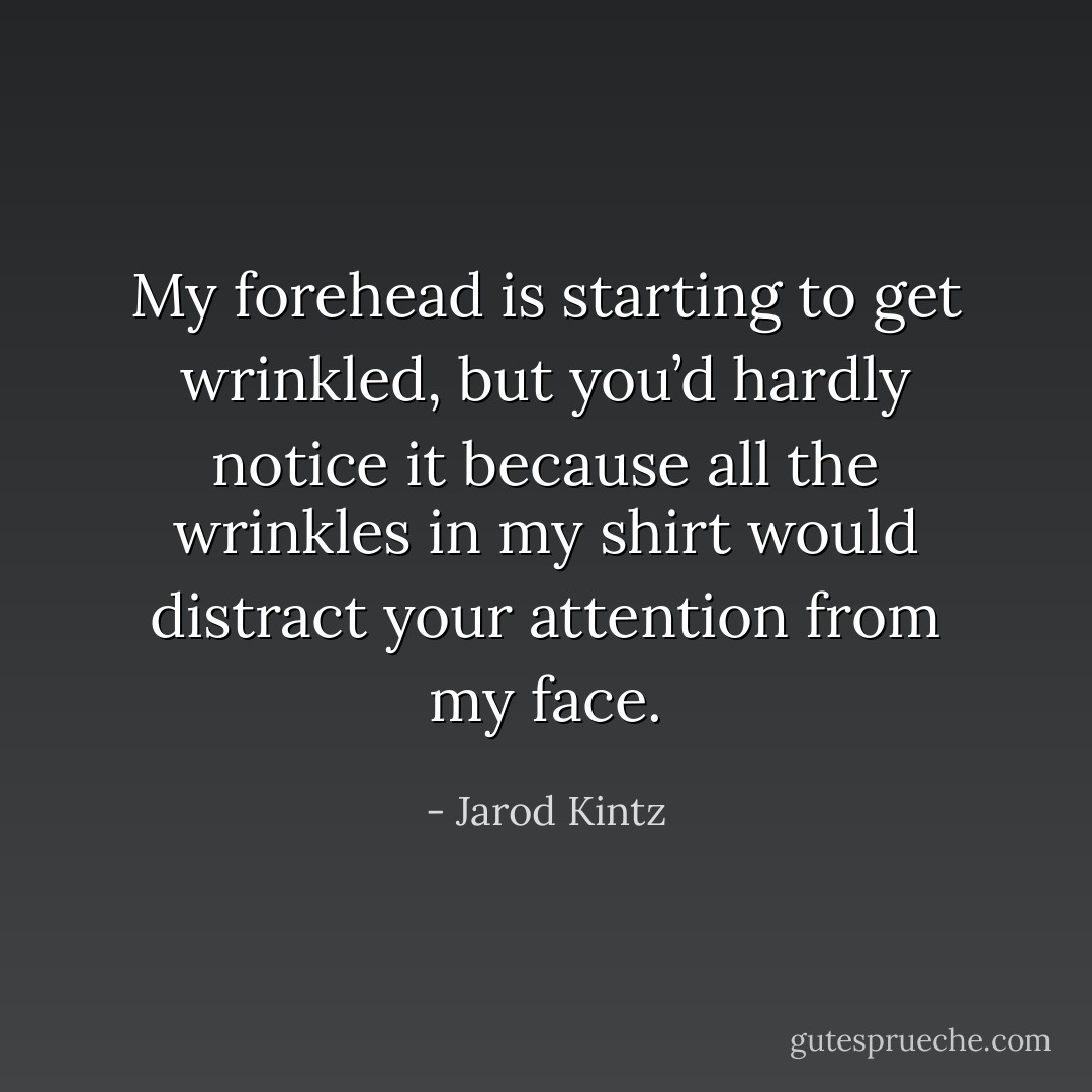 My forehead is starting to get wrinkled, but you’d hardly notice it because all the wrinkles in my shirt would distract your attention from my face. - Jarod Kintz