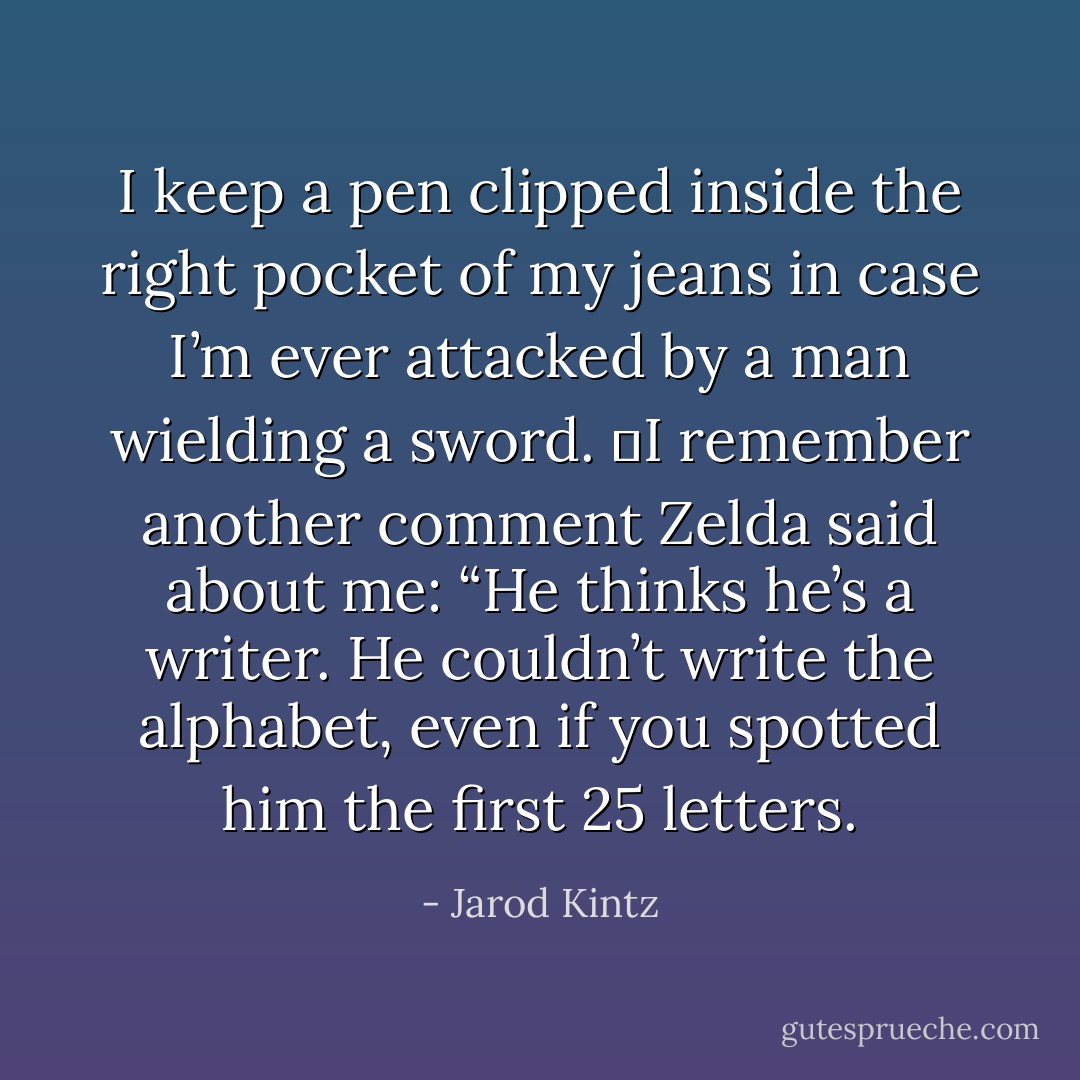 I keep a pen clipped inside the right pocket of my jeans in case I’m ever attacked by a man wielding a sword.  I remember another comment Zelda said about me: “He thinks he’s a writer. He couldn’t write the alphabet, even if you spotted him the first 25 letters. - Jarod Kintz