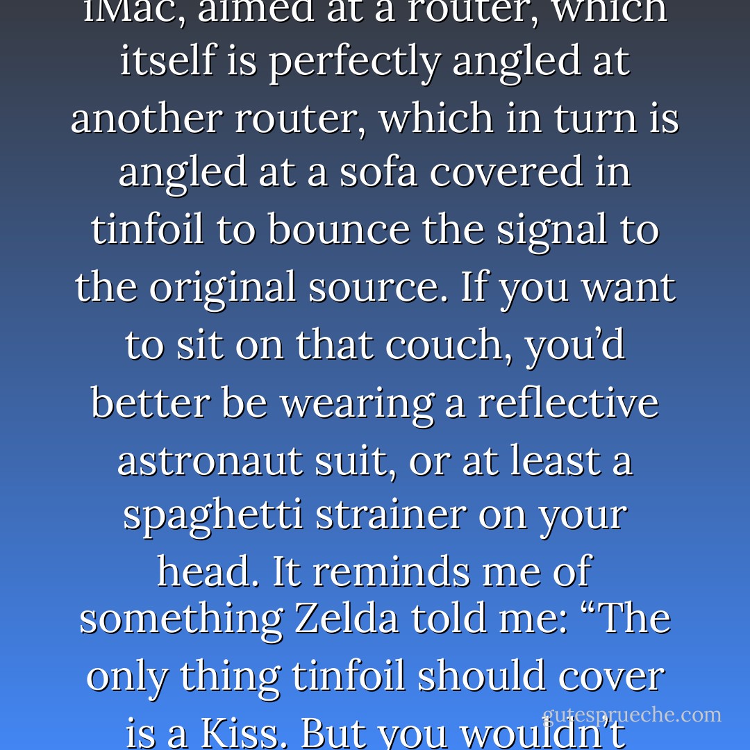 My computer set-up is crazy. I have wireless set up on my iMac, aimed at a router, which itself is perfectly angled at another router, which in turn is angled at a sofa covered in tinfoil to bounce the signal to the original source. If you want to sit on that couch, you’d better be wearing a reflective astronaut suit, or at least a spaghetti strainer on your head. It reminds me of something Zelda told me: “The only thing tinfoil should cover is a Kiss. But you wouldn’t know anything about kissing. - Jarod Kintz