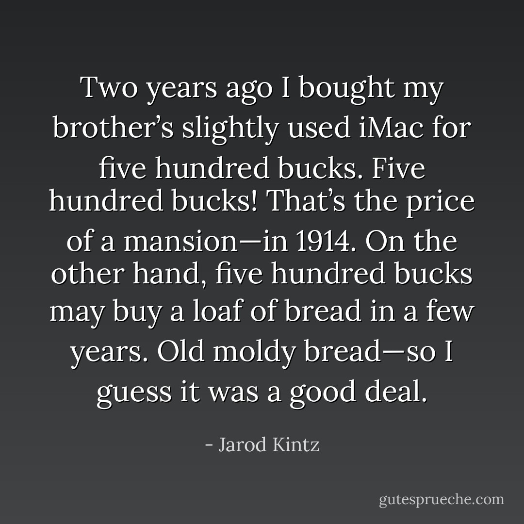 Two years ago I bought my brother’s slightly used iMac for five hundred bucks. Five hundred bucks! That’s the price of a mansion—in 1914. On the other hand, five hundred bucks may buy a loaf of bread in a few years. Old moldy bread—so I guess it was a good deal. - Jarod Kintz