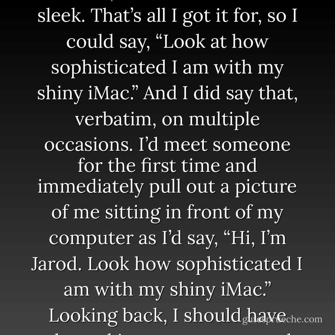 Apple is the Ferrari of the computer world. I’m not sure if the “engine” is superior, however, but the frame sure is sleek. That’s all I got it for, so I could say, “Look at how sophisticated I am with my shiny iMac.” And I did say that, verbatim, on multiple occasions. I’d meet someone for the first time and immediately pull out a picture of me sitting in front of my computer as I’d say, “Hi, I’m Jarod. Look how sophisticated I am with my shiny iMac.” Looking back, I should have plugged in my computer and turned it on before taking the picture. - Jarod Kintz