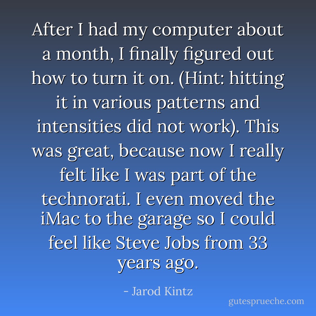 After I had my computer about a month, I finally figured out how to turn it on. (Hint: hitting it in various patterns and intensities did not work). This was great, because now I really felt like I was part of the technorati. I even moved the iMac to the garage so I could feel like Steve Jobs from 33 years ago. - Jarod Kintz