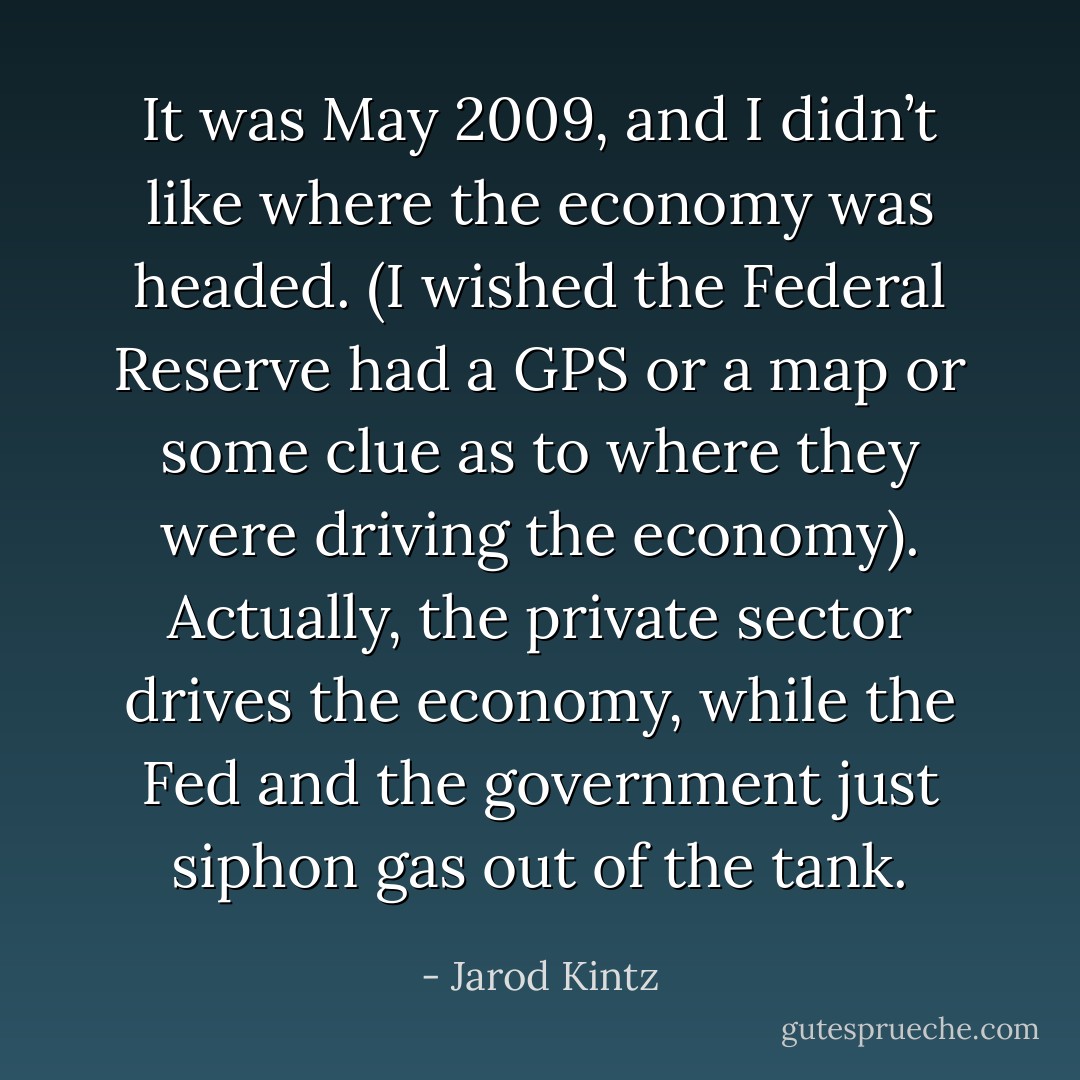 It was May 2009, and I didn’t like where the economy was headed. (I wished the Federal Reserve had a GPS or a map or some clue as to where they were driving the economy). Actually, the private sector drives the economy, while the Fed and the government just siphon gas out of the tank. - Jarod Kintz