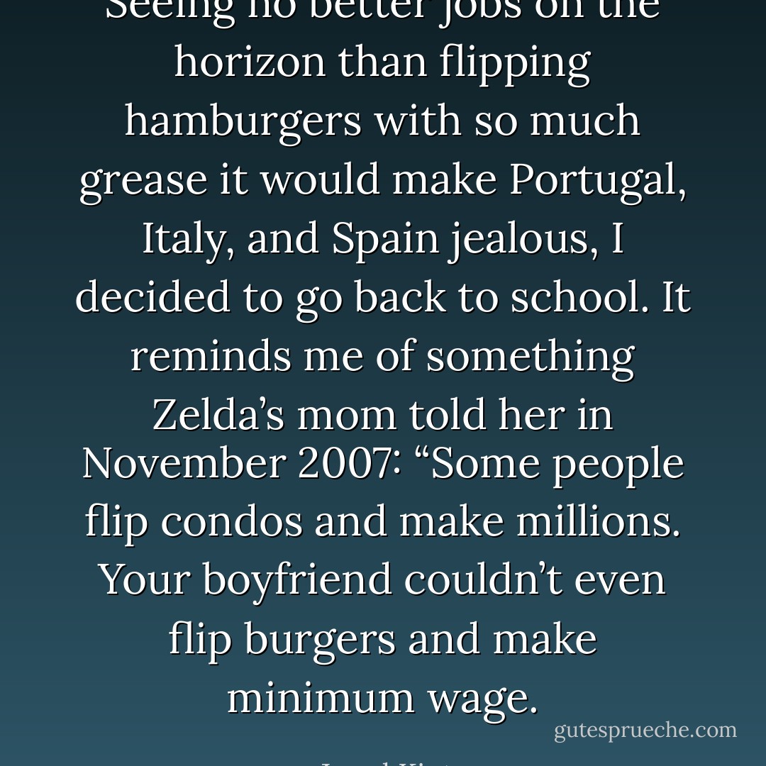 Seeing no better jobs on the horizon than flipping hamburgers with so much grease it would make Portugal, Italy, and Spain jealous, I decided to go back to school. It reminds me of something Zelda’s mom told her in November 2007: “Some people flip condos and make millions. Your boyfriend couldn’t even flip burgers and make minimum wage. - Jarod Kintz