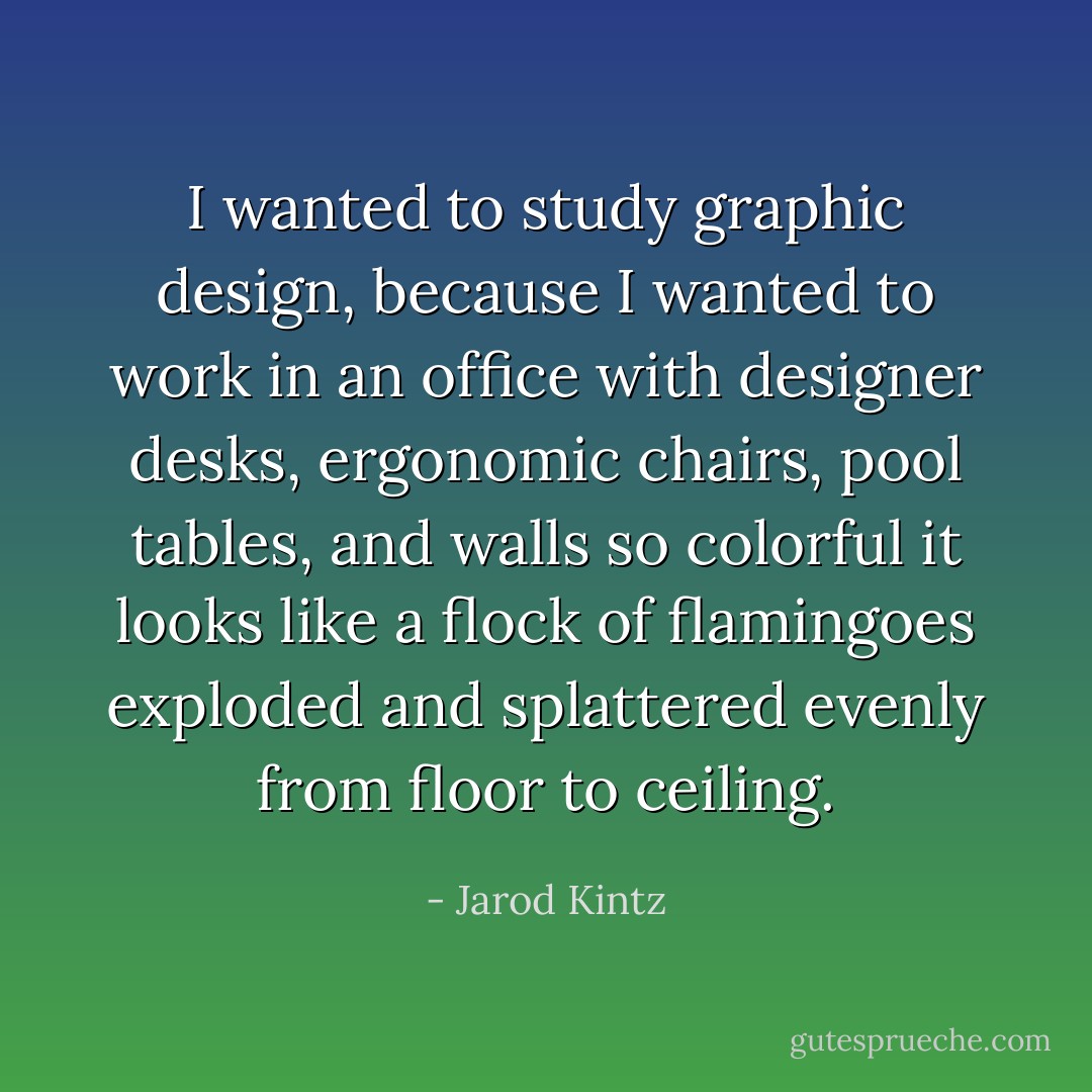 I wanted to study graphic design, because I wanted to work in an office with designer desks, ergonomic chairs, pool tables, and walls so colorful it looks like a flock of flamingoes exploded and splattered evenly from floor to ceiling. - Jarod Kintz