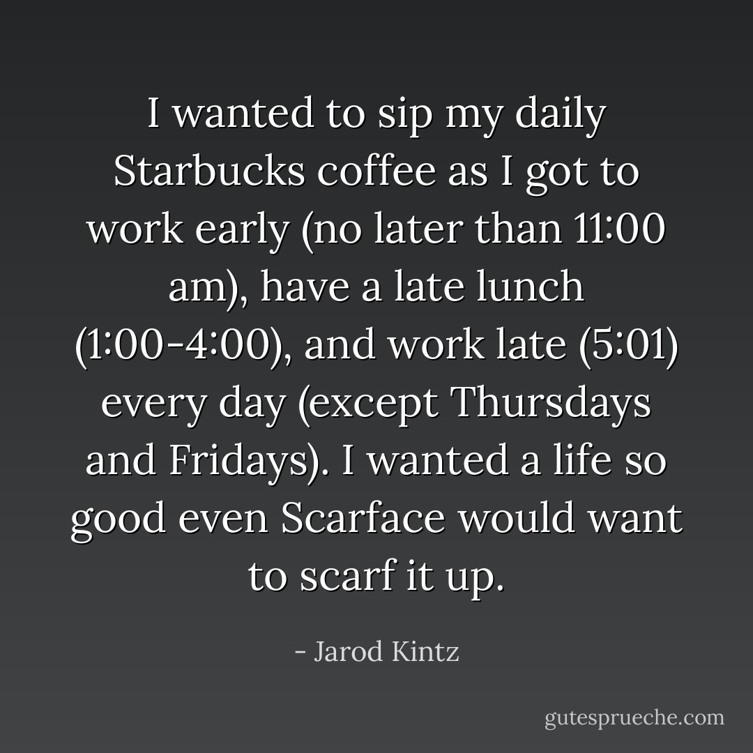 I wanted to sip my daily Starbucks coffee as I got to work early (no later than 11:00 am), have a late lunch (1:00-4:00), and work late (5:01) every day (except Thursdays and Fridays). I wanted a life so good even Scarface would want to scarf it up. - Jarod Kintz