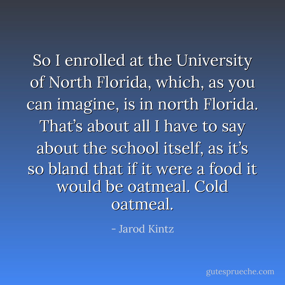 So I enrolled at the University of North Florida, which, as you can imagine, is in north Florida. That’s about all I have to say about the school itself, as it’s so bland that if it were a food it would be oatmeal. Cold oatmeal. - Jarod Kintz