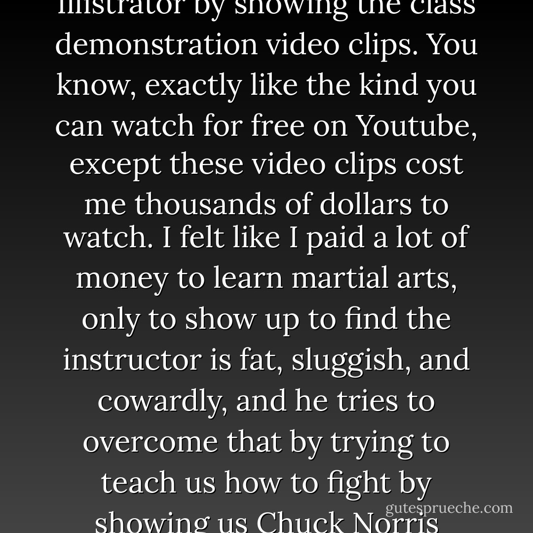 I had a few good professors in my painting and drawing classes, but all my graphic design classes tried to teach us how to use Photoshop and Illistrator by showing the class demonstration video clips. You know, exactly like the kind you can watch for free on Youtube, except these video clips cost me thousands of dollars to watch. I felt like I paid a lot of money to learn martial arts, only to show up to find the instructor is fat, sluggish, and cowardly, and he tries to overcome that by trying to teach us how to fight by showing us Chuck Norris movies. (Fact: Chuck Norris could teach me how to fight without even bothering to show up to class). - Jarod Kintz