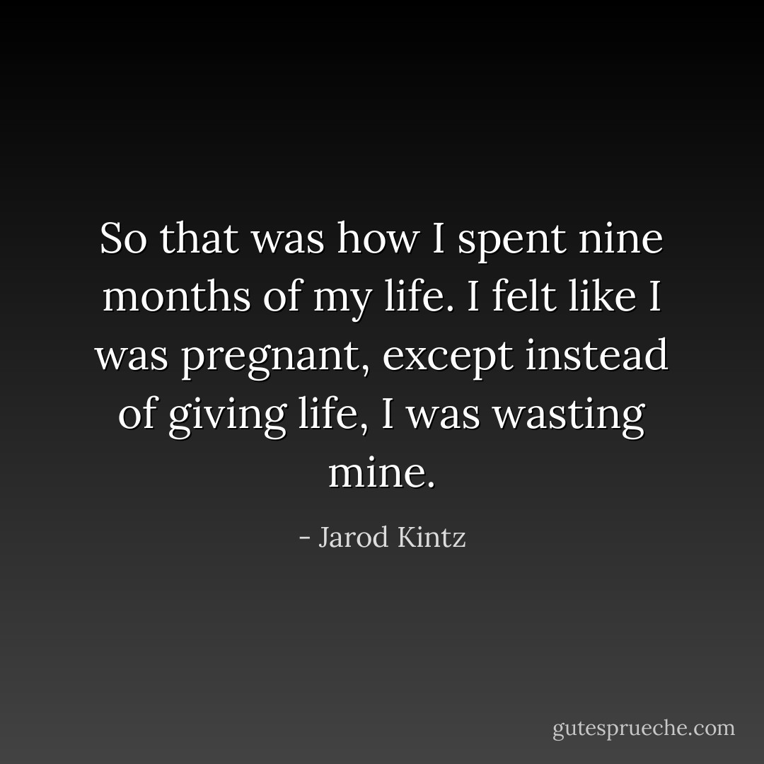 So that was how I spent nine months of my life. I felt like I was pregnant, except instead of giving life, I was wasting mine. - Jarod Kintz