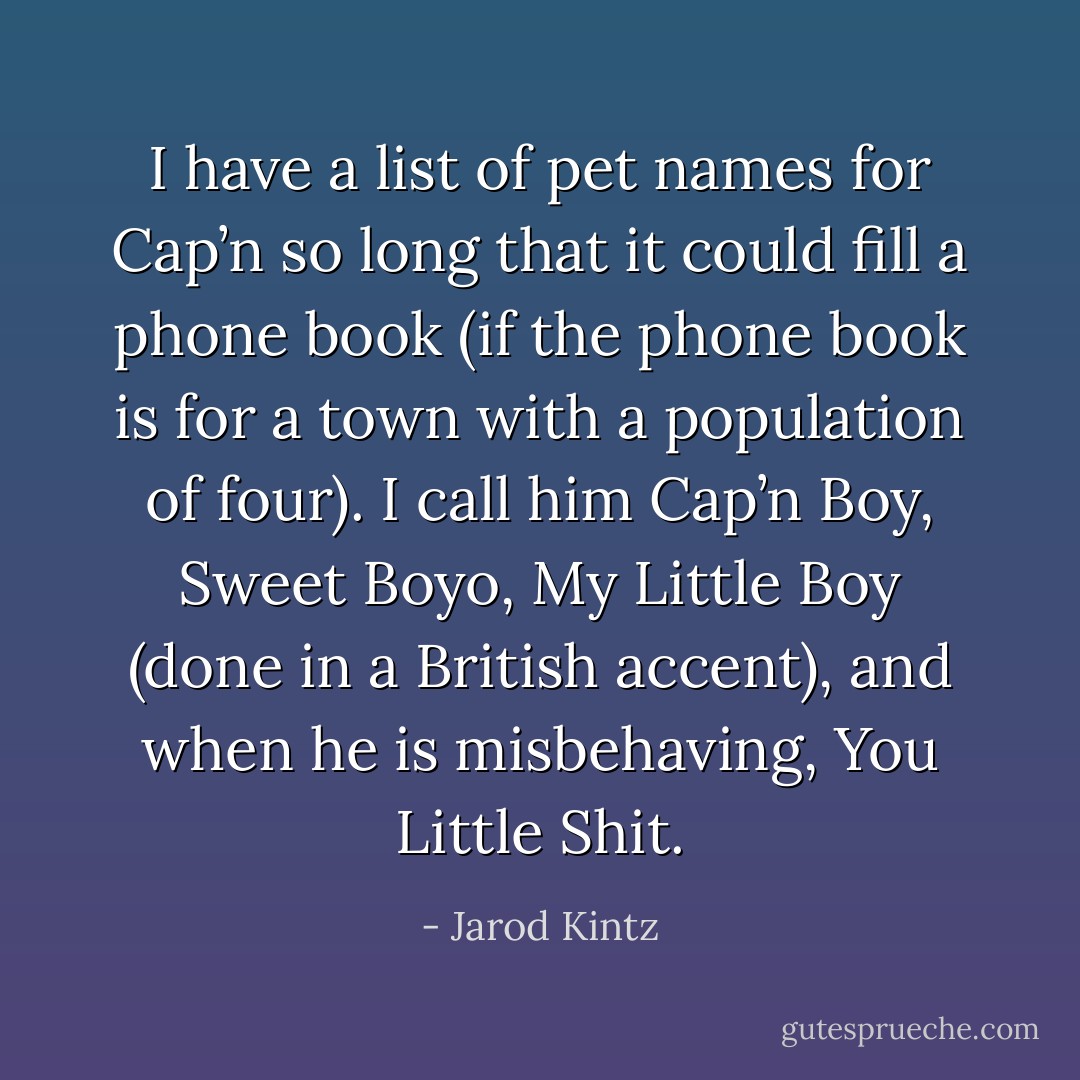 I have a list of pet names for Cap’n so long that it could fill a phone book (if the phone book is for a town with a population of four). I call him Cap’n Boy, Sweet Boyo, My Little Boy (done in a British accent), and when he is misbehaving, You Little Shit. - Jarod Kintz