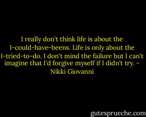 I really don't think life is about the I-could-have-beens. Life is only about the I-tried-to-do. I don't mind the failure but I can't imagine that I'd forgive myself if I didn't try. - Nikki Giovanni