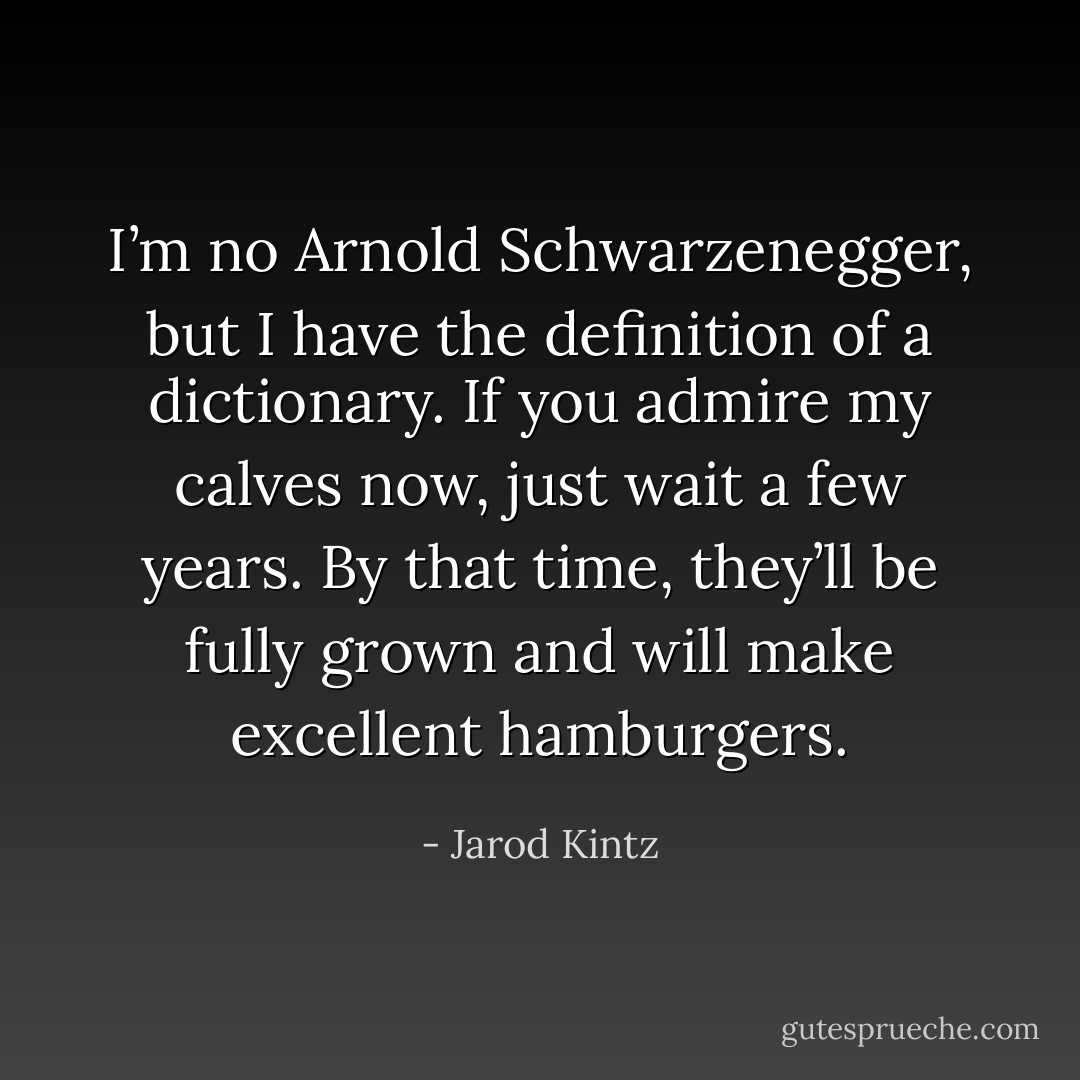 I’m no Arnold Schwarzenegger, but I have the definition of a dictionary. If you admire my calves now, just wait a few years. By that time, they’ll be fully grown and will make excellent hamburgers. - Jarod Kintz