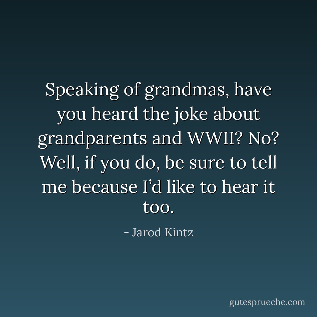 Speaking of grandmas, have you heard the joke about grandparents and WWII? No? Well, if you do, be sure to tell me because I’d like to hear it too. - Jarod Kintz
