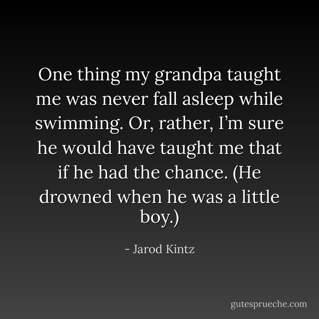 One thing my grandpa taught me was never fall asleep while swimming. Or, rather, I’m sure he would have taught me that if he had the chance. (He drowned when he was a little boy.) - Jarod Kintz