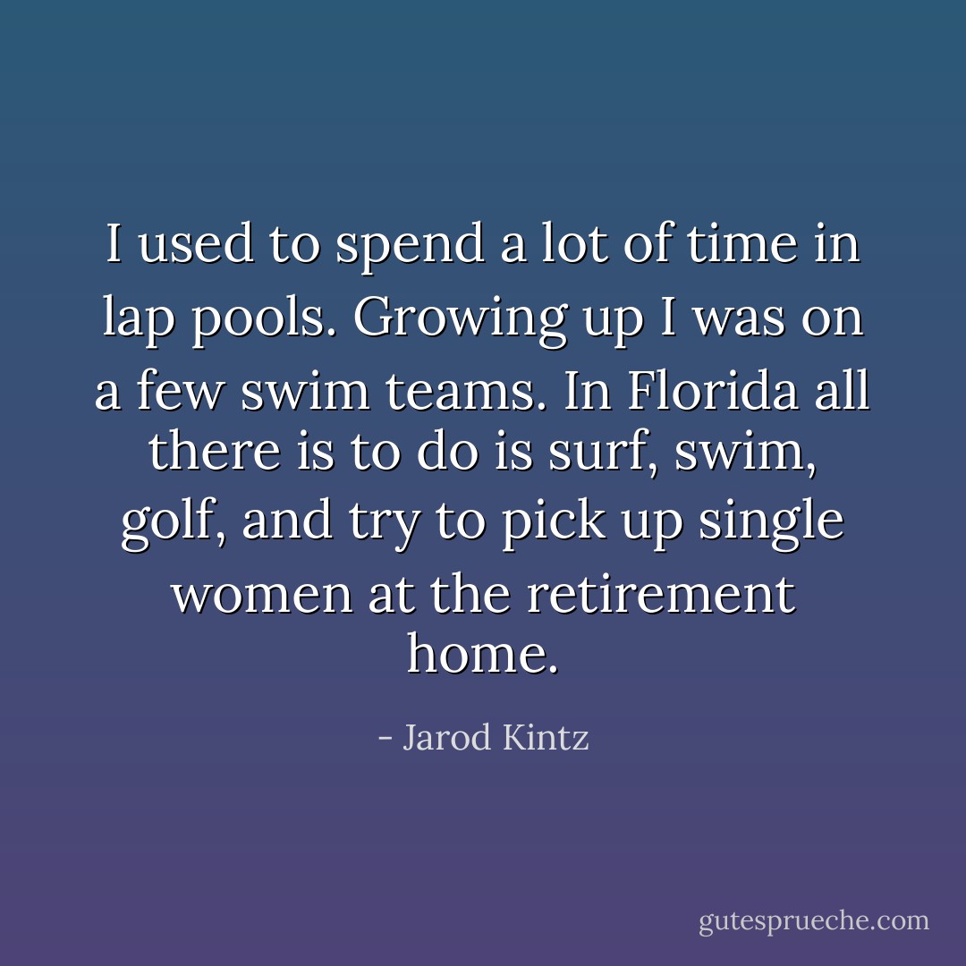 I used to spend a lot of time in lap pools. Growing up I was on a few swim teams. In Florida all there is to do is surf, swim, golf, and try to pick up single women at the retirement home. - Jarod Kintz