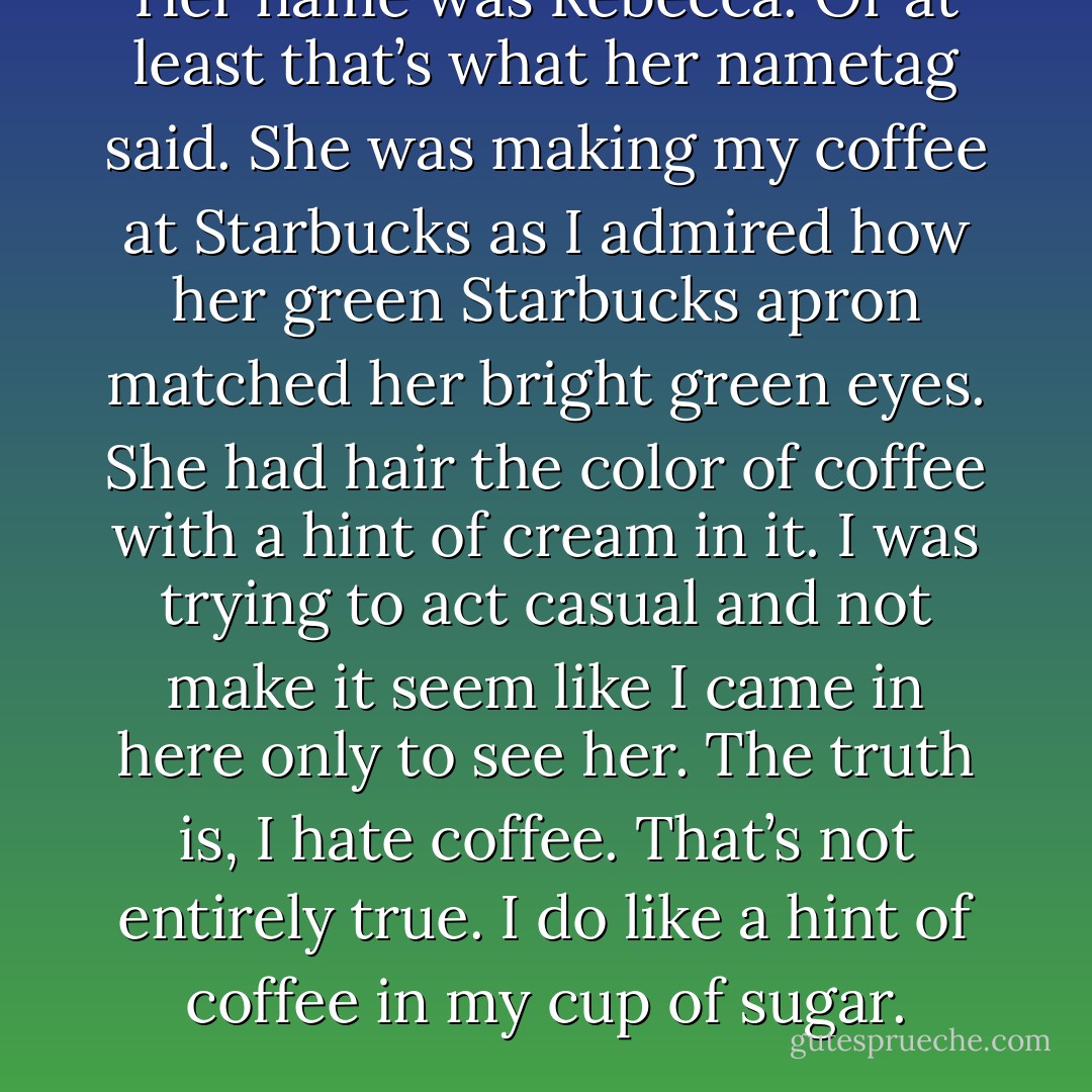 Her name was Rebecca. Or at least that’s what her nametag said. She was making my coffee at Starbucks as I admired how her green Starbucks apron matched her bright green eyes. She had hair the color of coffee with a hint of cream in it. I was trying to act casual and not make it seem like I came in here only to see her. The truth is, I hate coffee. That’s not entirely true. I do like a hint of coffee in my cup of sugar. - Jarod Kintz