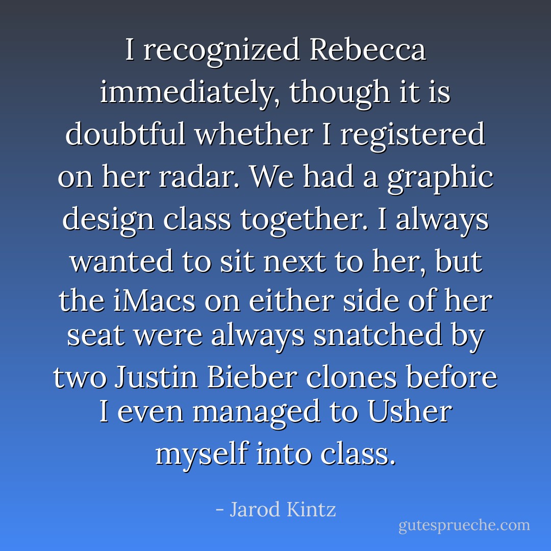 I recognized Rebecca immediately, though it is doubtful whether I registered on her radar. We had a graphic design class together. I always wanted to sit next to her, but the iMacs on either side of her seat were always snatched by two Justin Bieber clones before I even managed to Usher myself into class. - Jarod Kintz