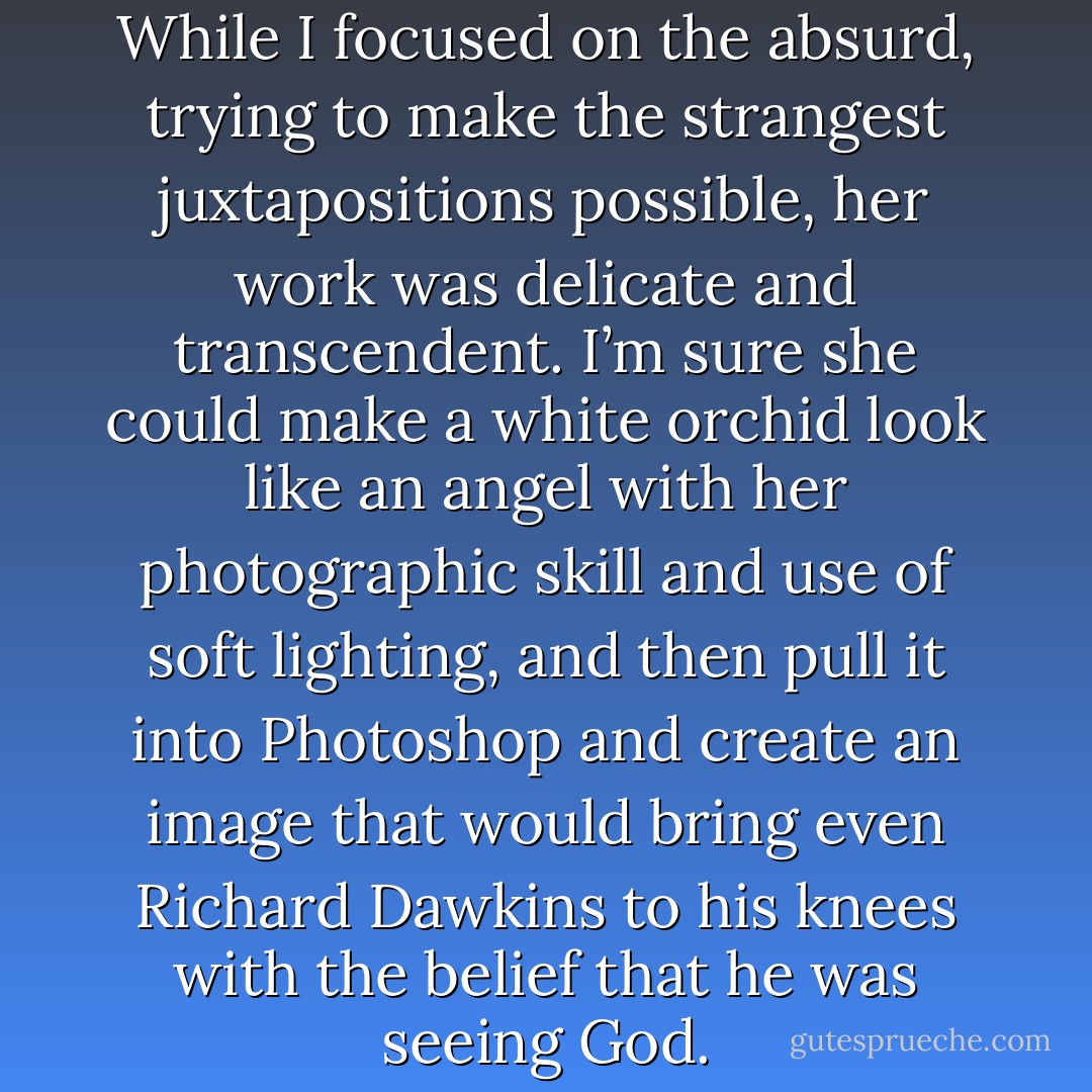 She made amazing artwork. While I focused on the absurd, trying to make the strangest juxtapositions possible, her work was delicate and transcendent. I’m sure she could make a white orchid look like an angel with her photographic skill and use of soft lighting, and then pull it into Photoshop and create an image that would bring even Richard Dawkins to his knees with the belief that he was seeing God. - Jarod Kintz