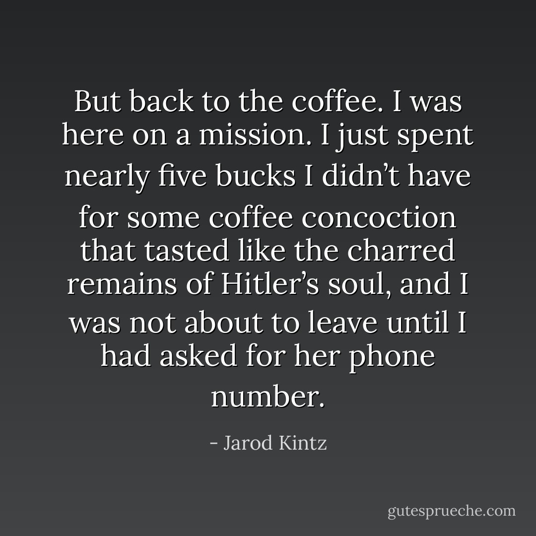 But back to the coffee. I was here on a mission. I just spent nearly five bucks I didn’t have for some coffee concoction that tasted like the charred remains of Hitler’s soul, and I was not about to leave until I had asked for her phone number. - Jarod Kintz