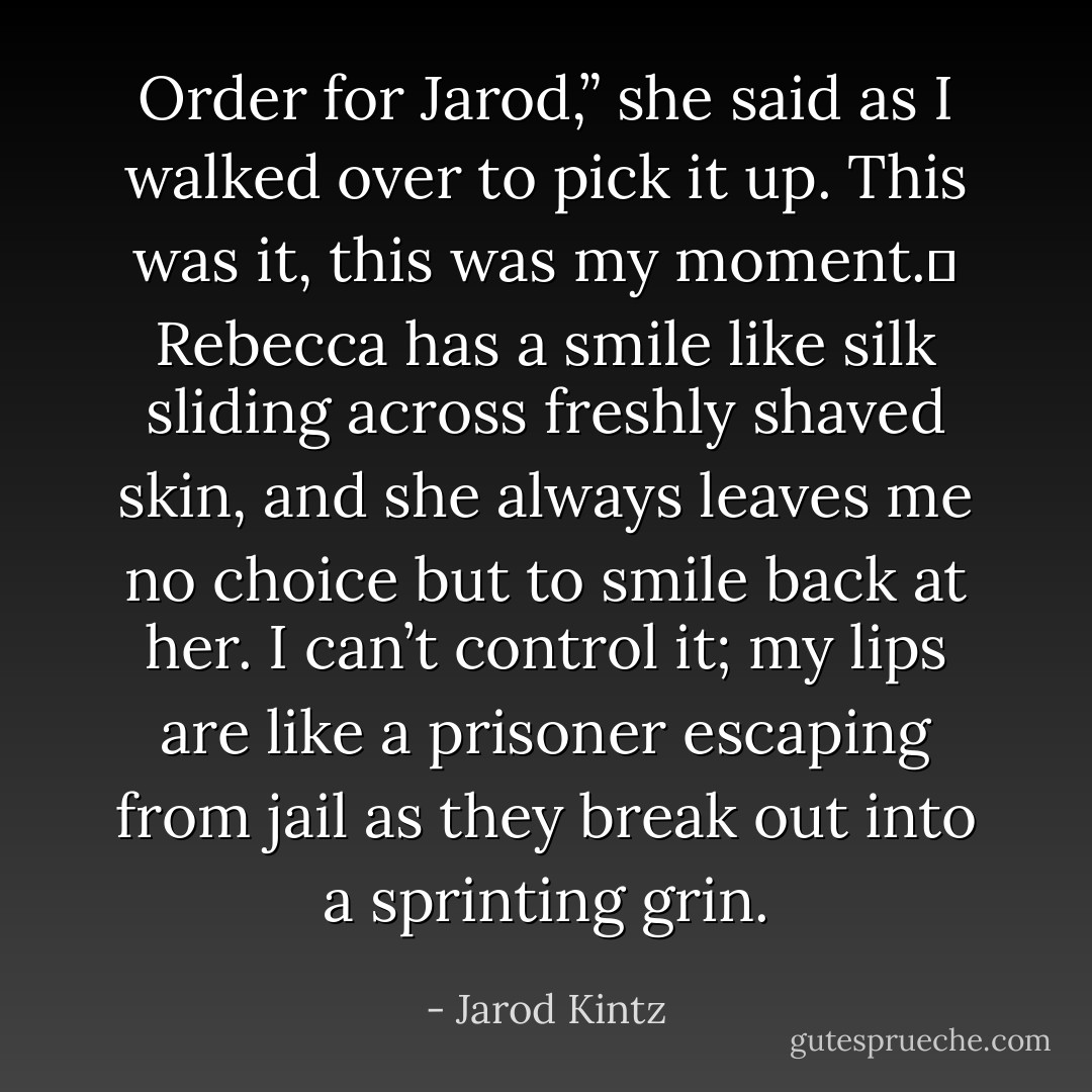 Order for Jarod,” she said as I walked over to pick it up. This was it, this was my moment.  Rebecca has a smile like silk sliding across freshly shaved skin, and she always leaves me no choice but to smile back at her. I can’t control it; my lips are like a prisoner escaping from jail as they break out into a sprinting grin. - Jarod Kintz