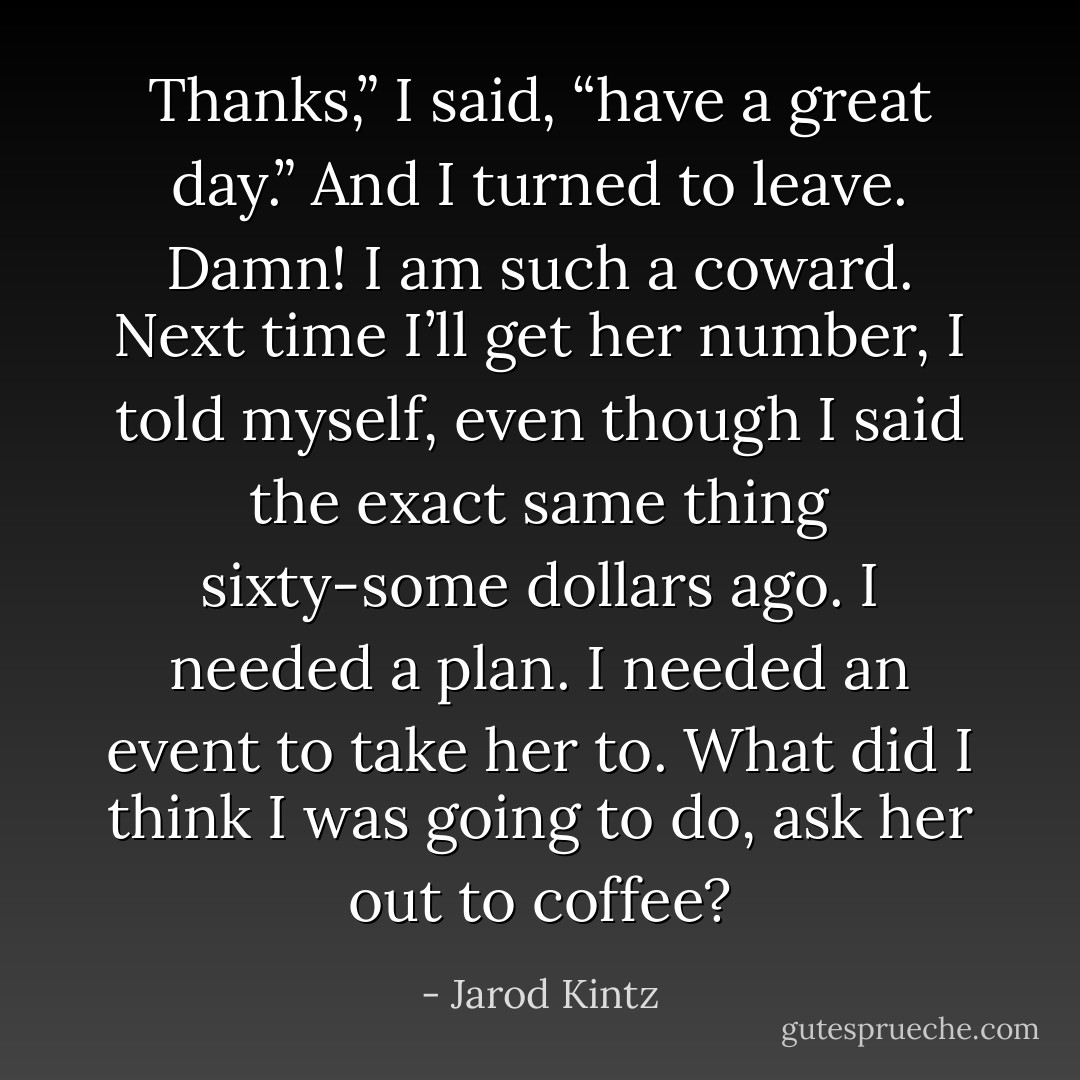 Thanks,” I said, “have a great day.” And I turned to leave. Damn! I am such a coward. Next time I’ll get her number, I told myself, even though I said the exact same thing sixty-some dollars ago. I needed a plan. I needed an event to take her to. What did I think I was going to do, ask her out to coffee? - Jarod Kintz