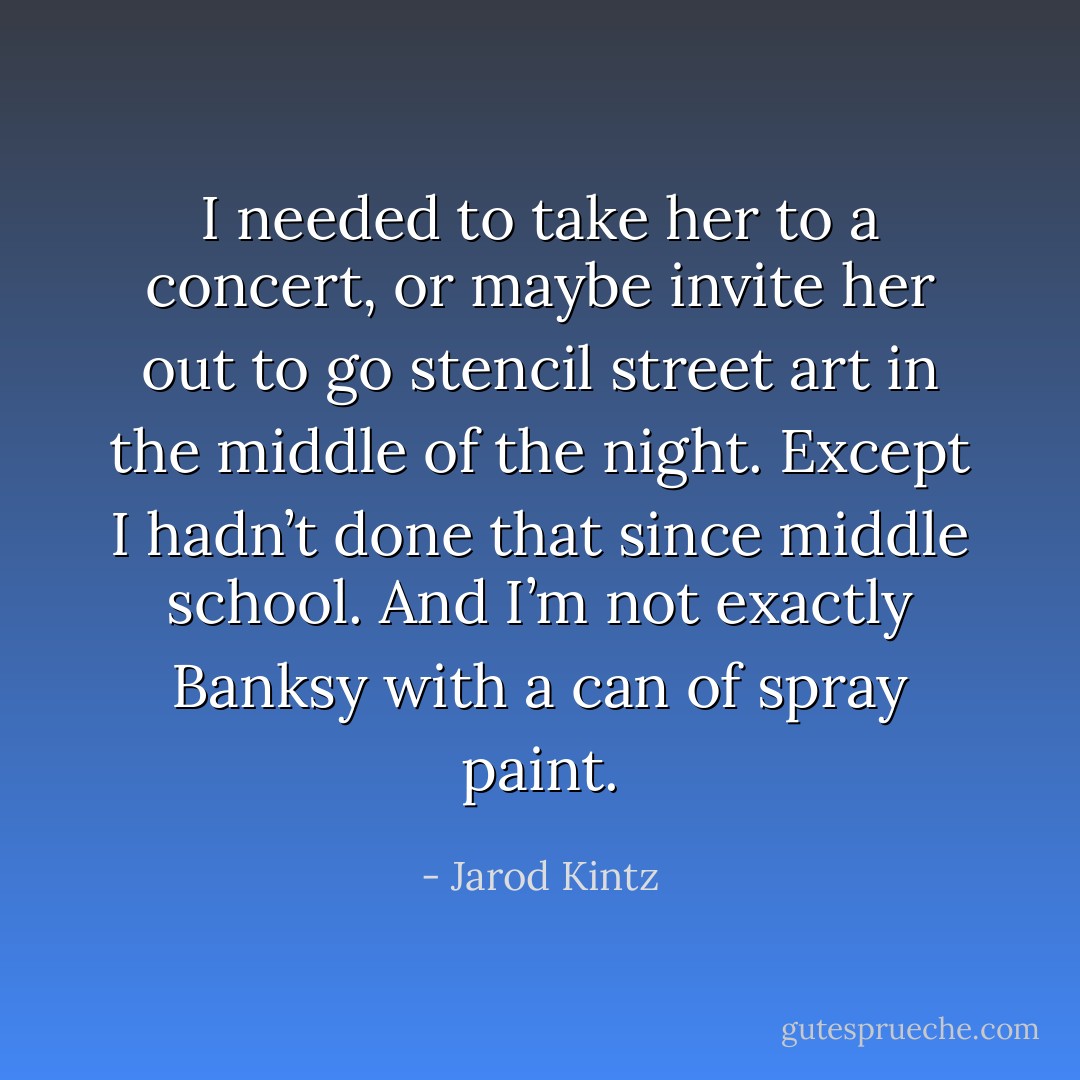 I needed to take her to a concert, or maybe invite her out to go stencil street art in the middle of the night. Except I hadn’t done that since middle school. And I’m not exactly Banksy with a can of spray paint. - Jarod Kintz