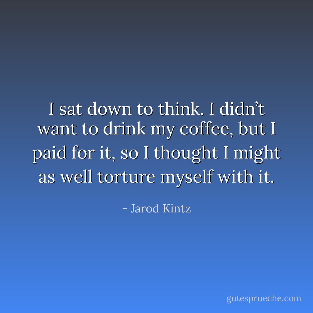 I sat down to think. I didn’t want to drink my coffee, but I paid for it, so I thought I might as well torture myself with it. - Jarod Kintz
