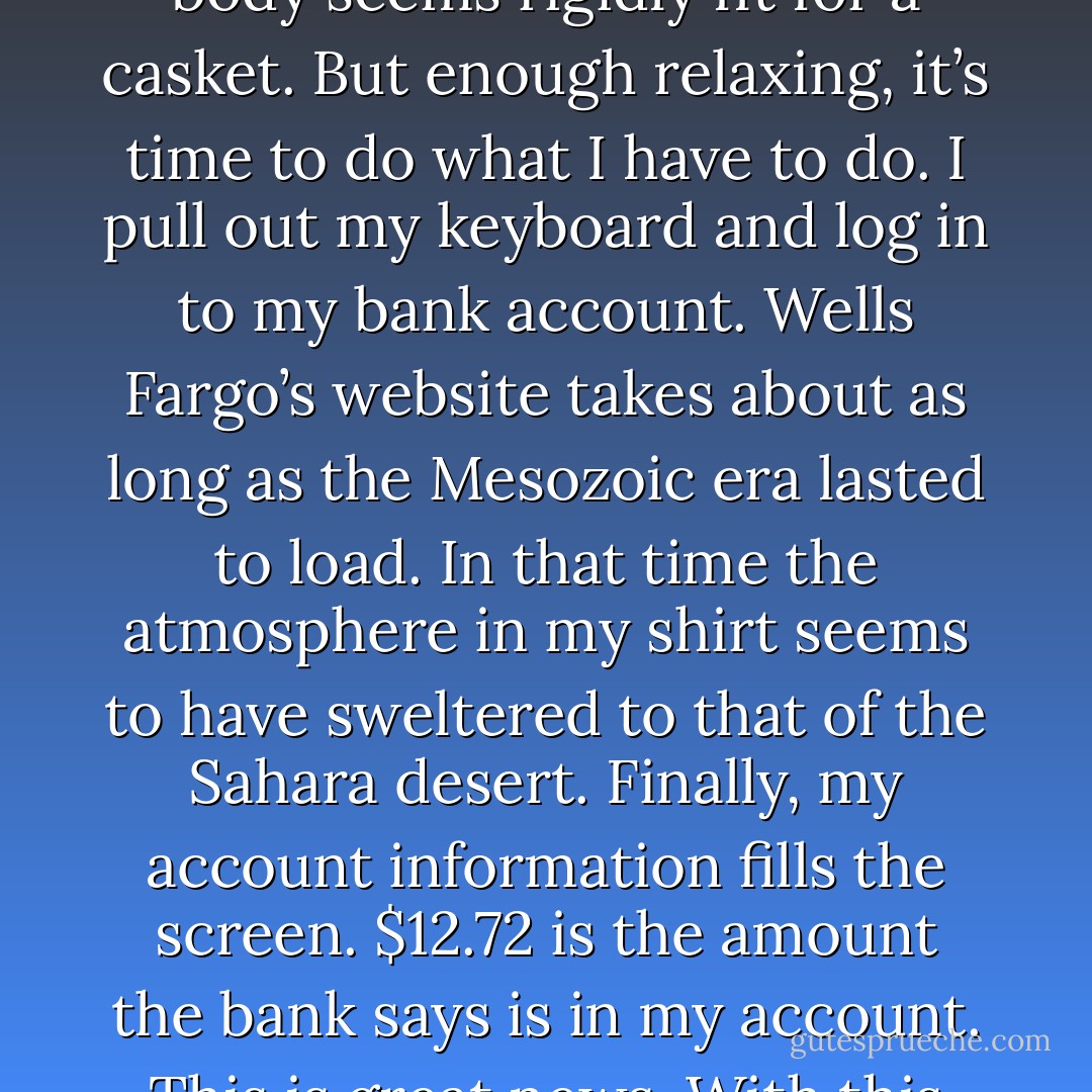 The temperature in the room seems to have gone up about ten degrees. My armpits are sweating and I notice myself vigorously massaging my left hand with my right hand. I am clenching my jaw tight and my body seems rigidly fit for a casket. But enough relaxing, it’s time to do what I have to do. I pull out my keyboard and log in to my bank account. Wells Fargo’s website takes about as long as the Mesozoic era lasted to load. In that time the atmosphere in my shirt seems to have sweltered to that of the Sahara desert. Finally, my account information fills the screen. $12.72 is the amount the bank says is in my account. This is great news. With this much money, it means that my net worth is only negative $74,987.28, as opposed to the negative $75,000 I imagined. All my fears were completely unfounded! - Jarod Kintz