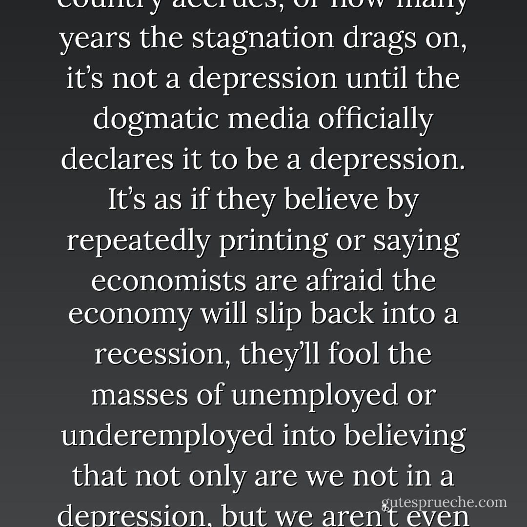 I decide to scope out craigslist to see all the vibrant economic employment opportunities available to me in this depression. Oh, I’m sorry, I mean “recession.” No matter how many millions of jobs are lost, how much debt our country accrues, or how many years the stagnation drags on, it’s not a depression until the dogmatic media officially declares it to be a depression. It’s as if they believe by repeatedly printing or saying economists are afraid the economy will slip back into a recession, they’ll fool the masses of unemployed or underemployed into believing that not only are we not in a depression, but we aren’t even in a recession. I’m sure the millions of unemployed, freshly graduated college kids who have thousands of dollars of unshakable debt to pay off feel comforted by the empty repetition. - Jarod Kintz