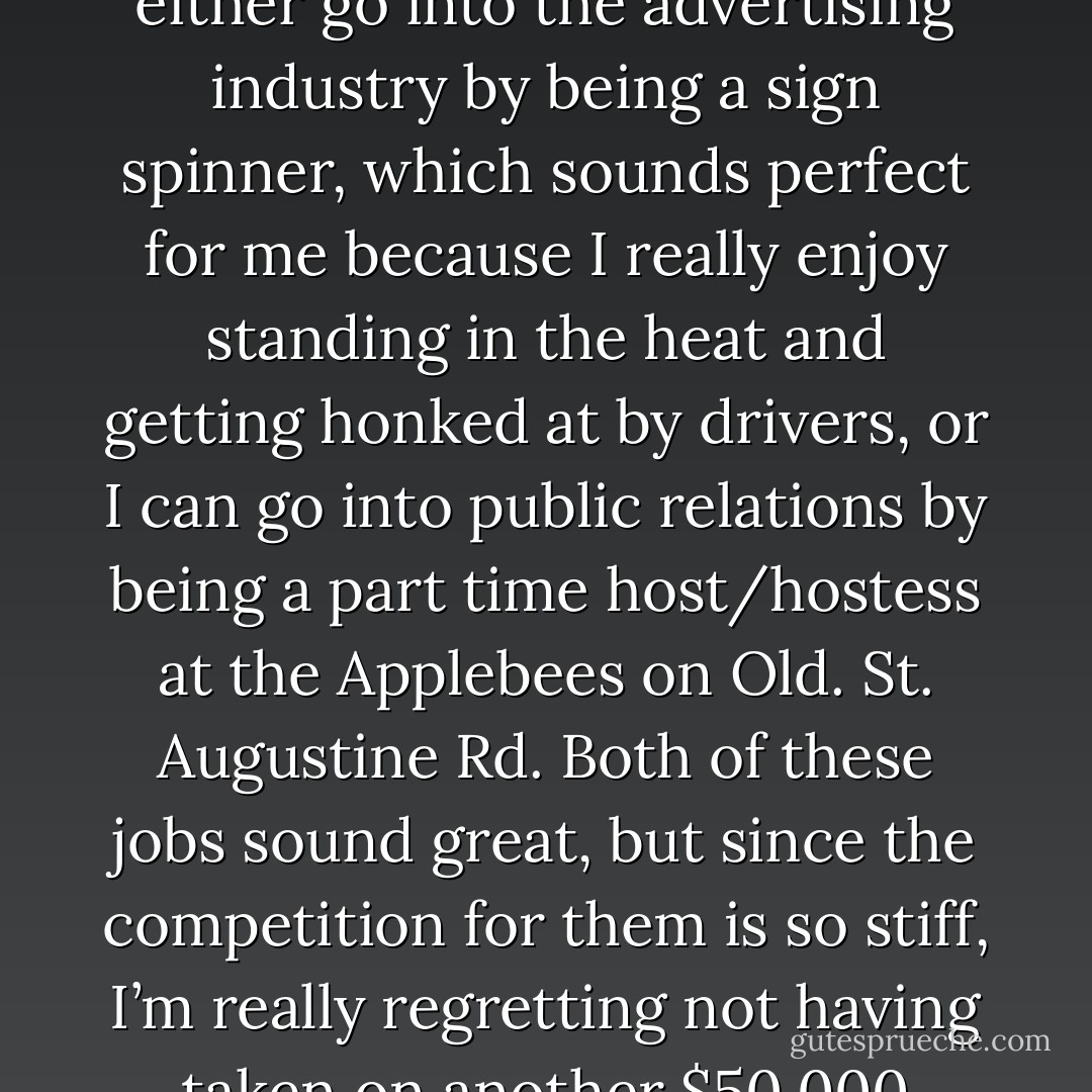 Oh, look, there are jobs available in Jacksonville! Today there are two jobs for me and 1.2 million other people in this city to choose from. I can either go into the advertising industry by being a sign spinner, which sounds perfect for me because I really enjoy standing in the heat and getting honked at by drivers, or I can go into public relations by being a part time host/hostess at the Applebees on Old. St. Augustine Rd. Both of these jobs sound great, but since the competition for them is so stiff, I’m really regretting not having taken on another $50,000 dollars of debt and getting a master’s degree. I’m not feeling confident that I’m qualified for either of them. - Jarod Kintz