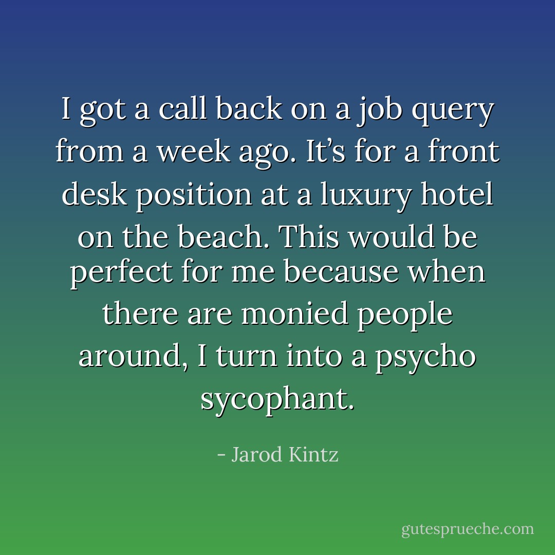 I got a call back on a job query from a week ago. It’s for a front desk position at a luxury hotel on the beach. This would be perfect for me because when there are monied people around, I turn into a psycho sycophant. - Jarod Kintz