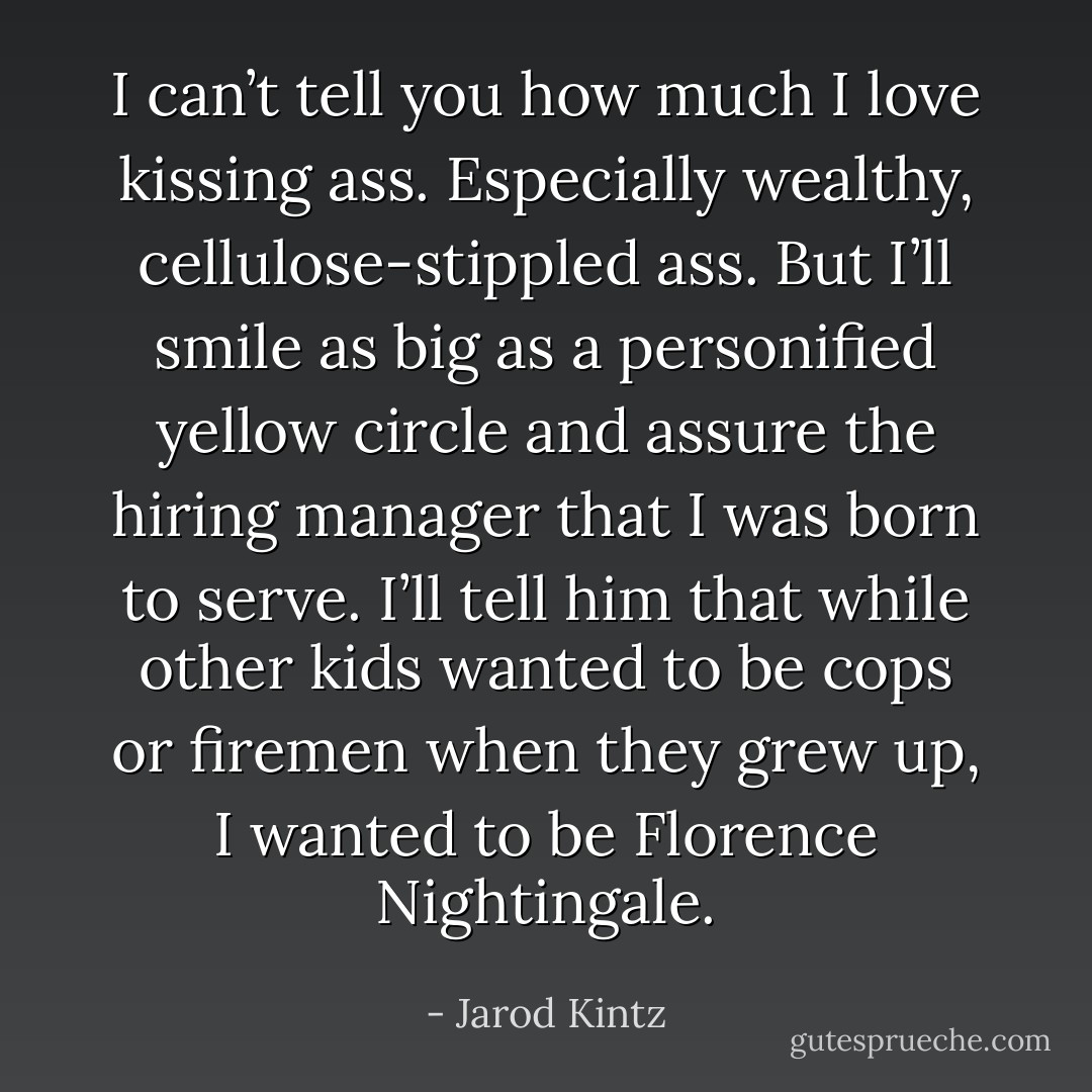 I can’t tell you how much I love kissing ass. Especially wealthy, cellulose-stippled ass. But I’ll smile as big as a personified yellow circle and assure the hiring manager that I was born to serve. I’ll tell him that while other kids wanted to be cops or firemen when they grew up, I wanted to be Florence Nightingale. - Jarod Kintz