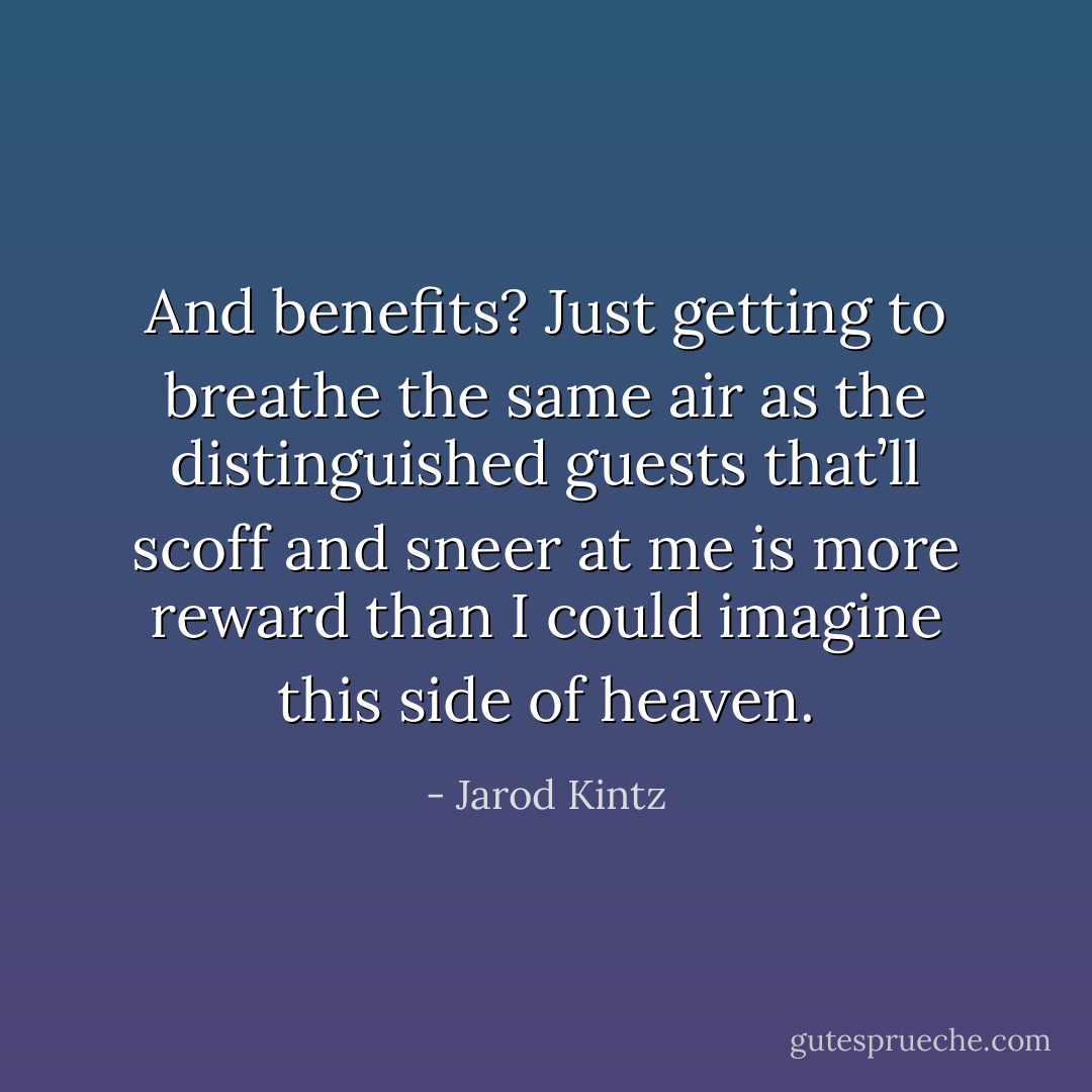 And benefits? Just getting to breathe the same air as the distinguished guests that’ll scoff and sneer at me is more reward than I could imagine this side of heaven. - Jarod Kintz