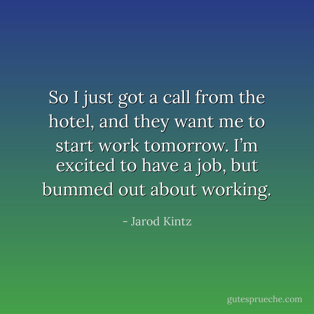So I just got a call from the hotel, and they want me to start work tomorrow. I’m excited to have a job, but bummed out about working. - Jarod Kintz