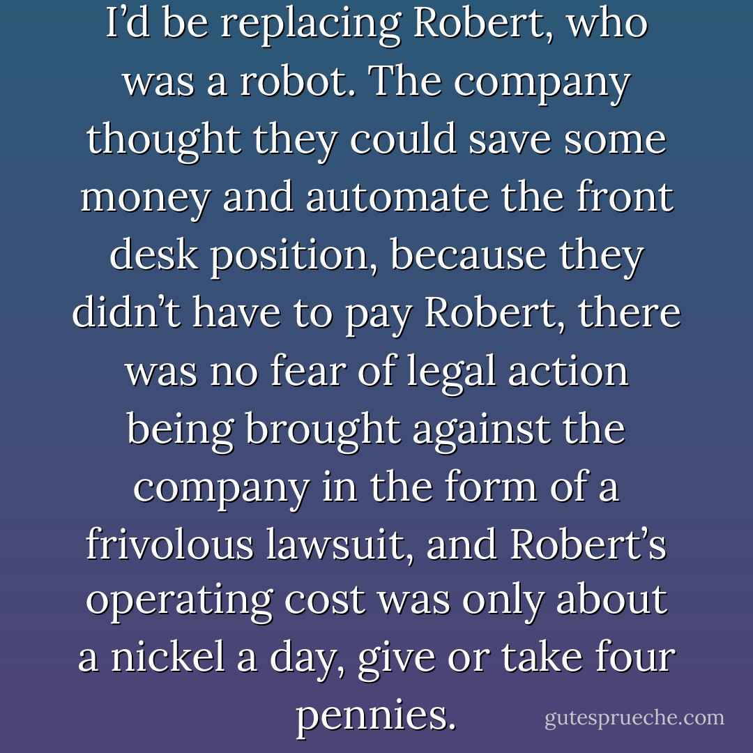 In the interview I was told that I’d be replacing Robert, who was a robot. The company thought they could save some money and automate the front desk position, because they didn’t have to pay Robert, there was no fear of legal action being brought against the company in the form of a frivolous lawsuit, and Robert’s operating cost was only about a nickel a day, give or take four pennies. - Jarod Kintz