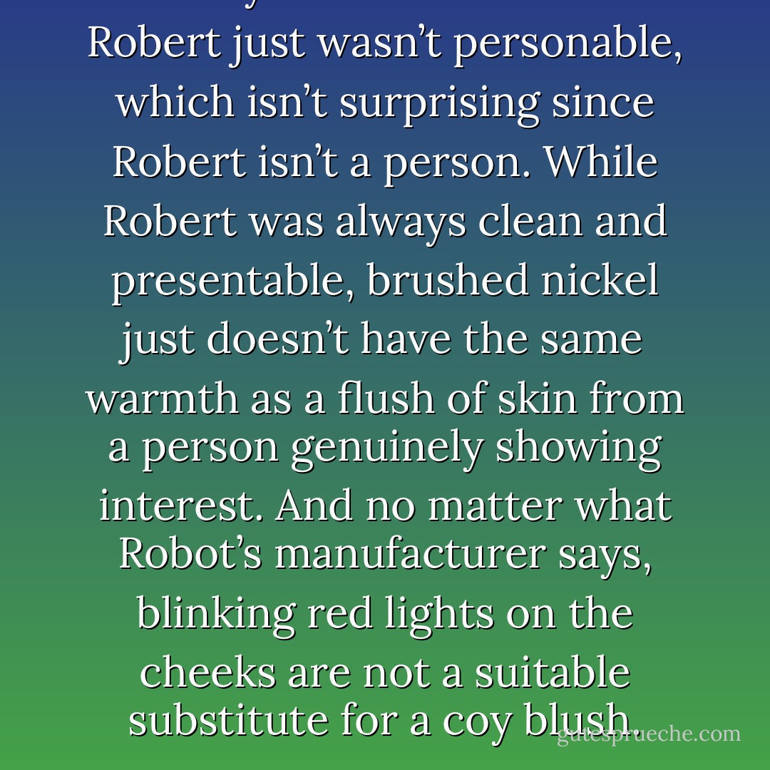 But they soon found out that Robert just wasn’t personable, which isn’t surprising since Robert isn’t a person. While Robert was always clean and presentable, brushed nickel just doesn’t have the same warmth as a flush of skin from a person genuinely showing interest. And no matter what Robot’s manufacturer says, blinking red lights on the cheeks are not a suitable substitute for a coy blush. - Jarod Kintz