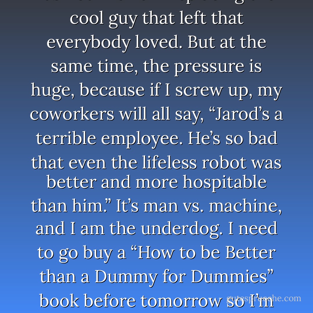 So I am to be Robert’s replacement. On the one hand, there is no pressure, because it’s not like I am replacing the cool guy that left that everybody loved. But at the same time, the pressure is huge, because if I screw up, my coworkers will all say, “Jarod’s a terrible employee. He’s so bad that even the lifeless robot was better and more hospitable than him.” It’s man vs. machine, and I am the underdog. I need to go buy a “How to be Better than a Dummy for Dummies” book before tomorrow so I’m not the most recent victim in a long line of human defeats at the hands of machine. - Jarod Kintz