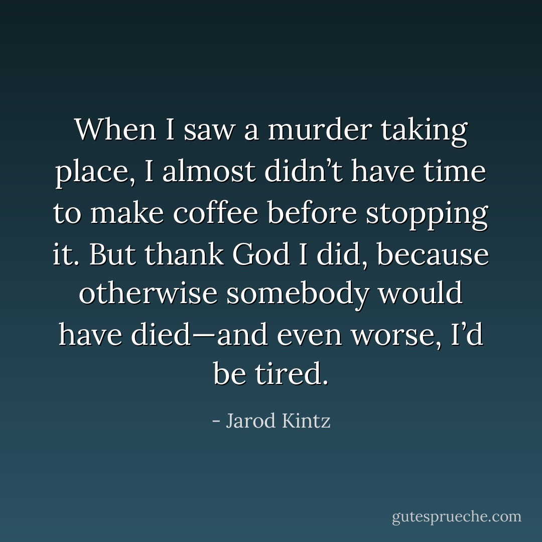 When I saw a murder taking place, I almost didn’t have time to make coffee before stopping it. But thank God I did, because otherwise somebody would have died—and even worse, I’d be tired. - Jarod Kintz