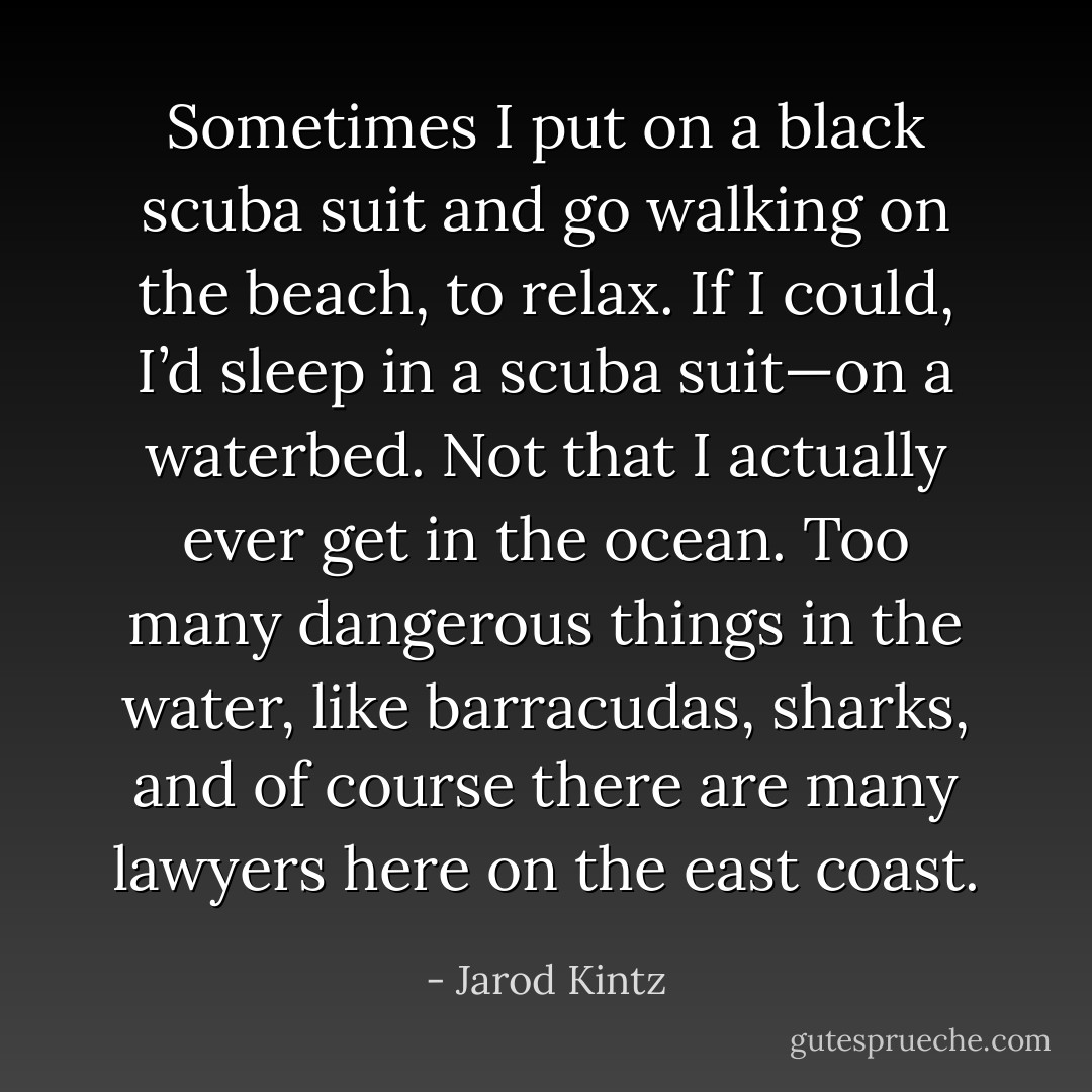 Sometimes I put on a black scuba suit and go walking on the beach, to relax. If I could, I’d sleep in a scuba suit—on a waterbed. Not that I actually ever get in the ocean. Too many dangerous things in the water, like barracudas, sharks, and of course there are many lawyers here on the east coast. - Jarod Kintz