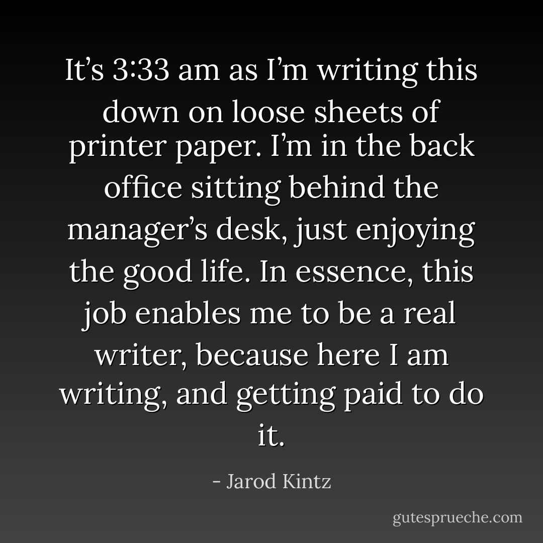 It’s 3:33 am as I’m writing this down on loose sheets of printer paper. I’m in the back office sitting behind the manager’s desk, just enjoying the good life. In essence, this job enables me to be a real writer, because here I am writing, and getting paid to do it. - Jarod Kintz