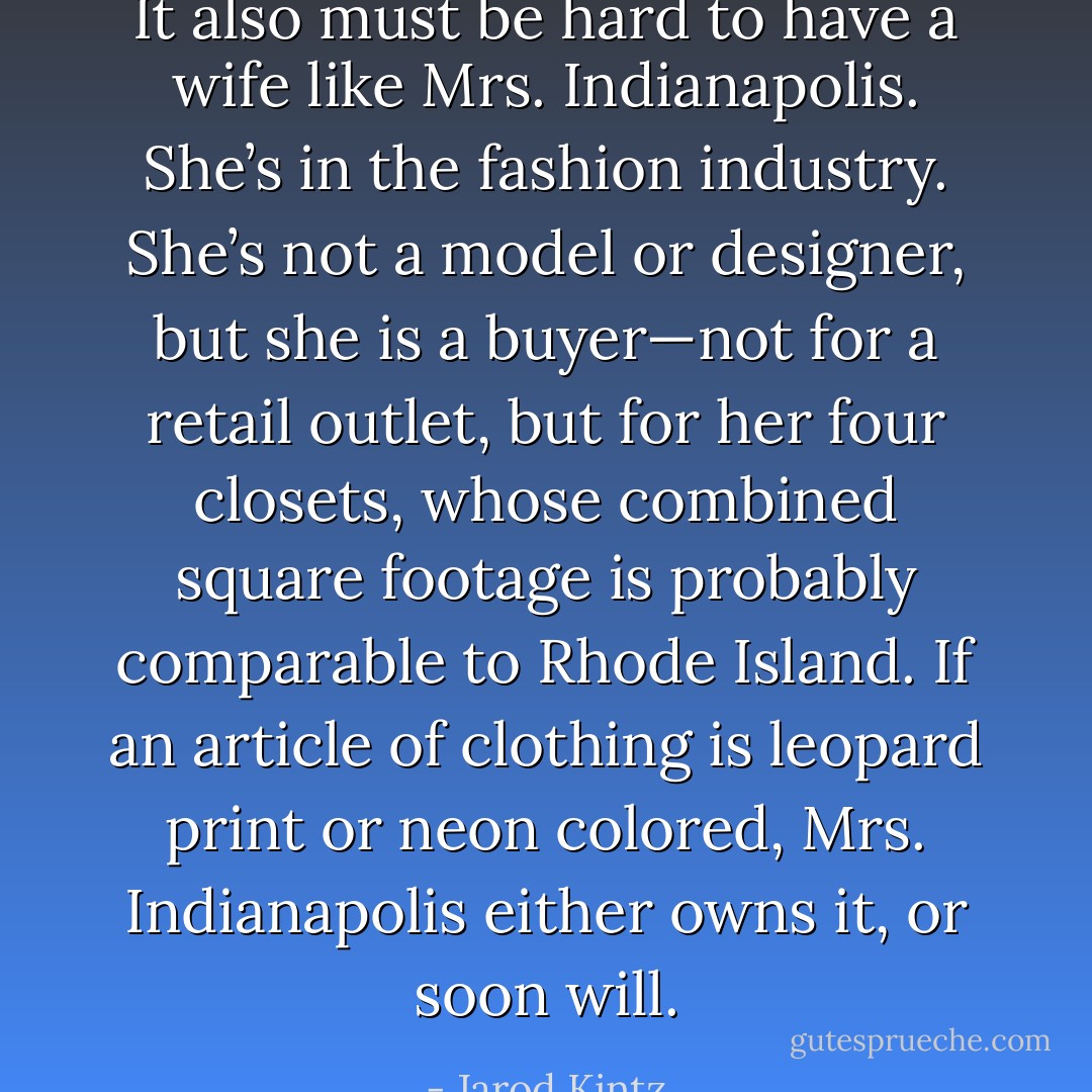 It also must be hard to have a wife like Mrs. Indianapolis. She’s in the fashion industry. She’s not a model or designer, but she is a buyer—not for a retail outlet, but for her four closets, whose combined square footage is probably comparable to Rhode Island. If an article of clothing is leopard print or neon colored, Mrs. Indianapolis either owns it, or soon will. - Jarod Kintz