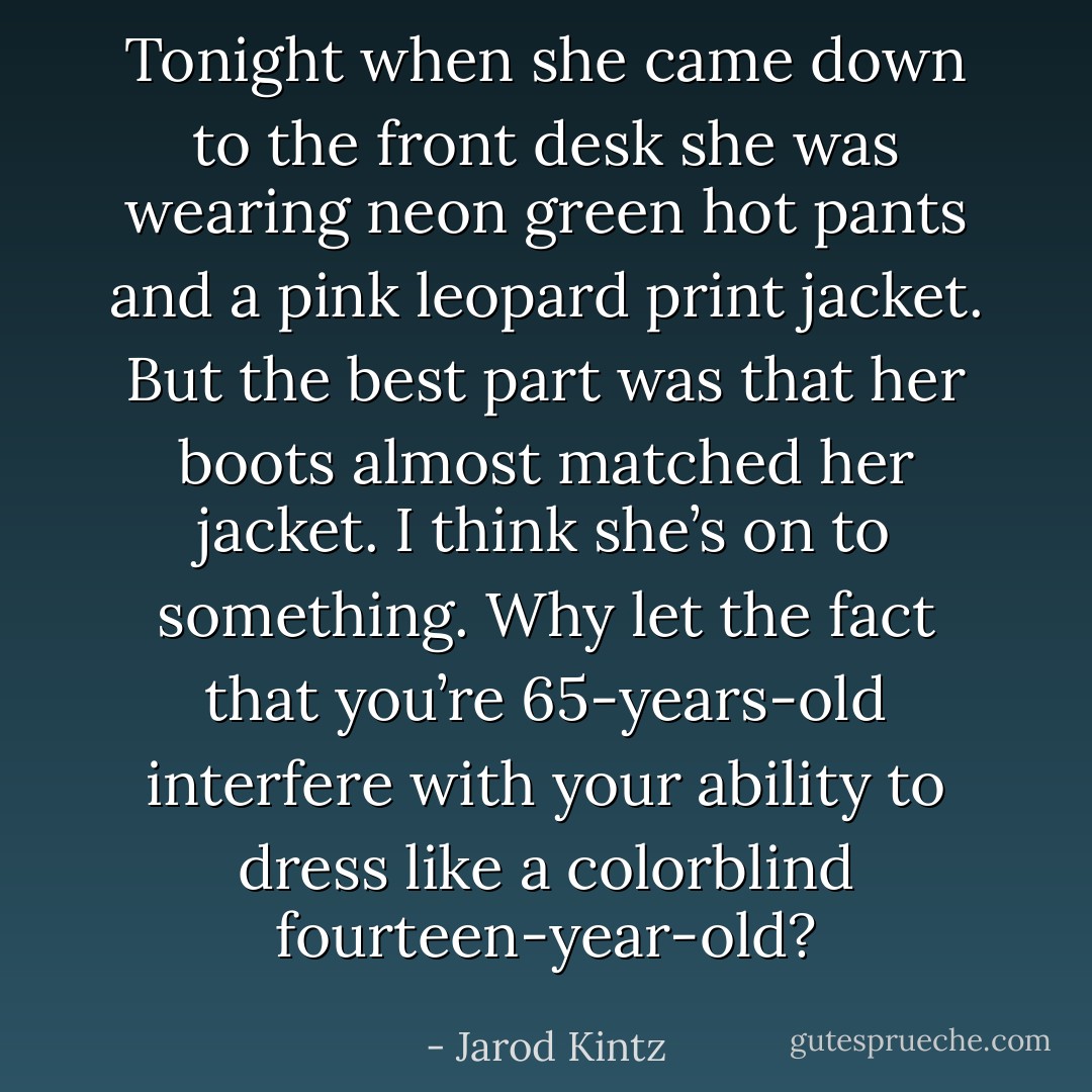 Tonight when she came down to the front desk she was wearing neon green hot pants and a pink leopard print jacket. But the best part was that her boots almost matched her jacket. I think she’s on to something. Why let the fact that you’re 65-years-old interfere with your ability to dress like a colorblind fourteen-year-old? - Jarod Kintz