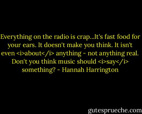 Everything on the radio is crap...It's fast food for your ears. It doesn't make you think. It isn't even <i>about</i> anything - not anything real. Don't you think music should <i>say</i> something? - Hannah Harrington