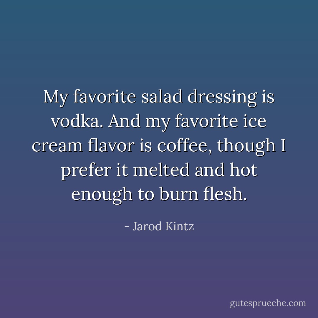 My favorite salad dressing is vodka. And my favorite ice cream flavor is coffee, though I prefer it melted and hot enough to burn flesh. - Jarod Kintz