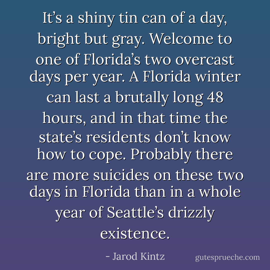 It’s a shiny tin can of a day, bright but gray. Welcome to one of Florida’s two overcast days per year. A Florida winter can last a brutally long 48 hours, and in that time the state’s residents don’t know how to cope. Probably there are more suicides on these two days in Florida than in a whole year of Seattle’s drizzly existence. - Jarod Kintz