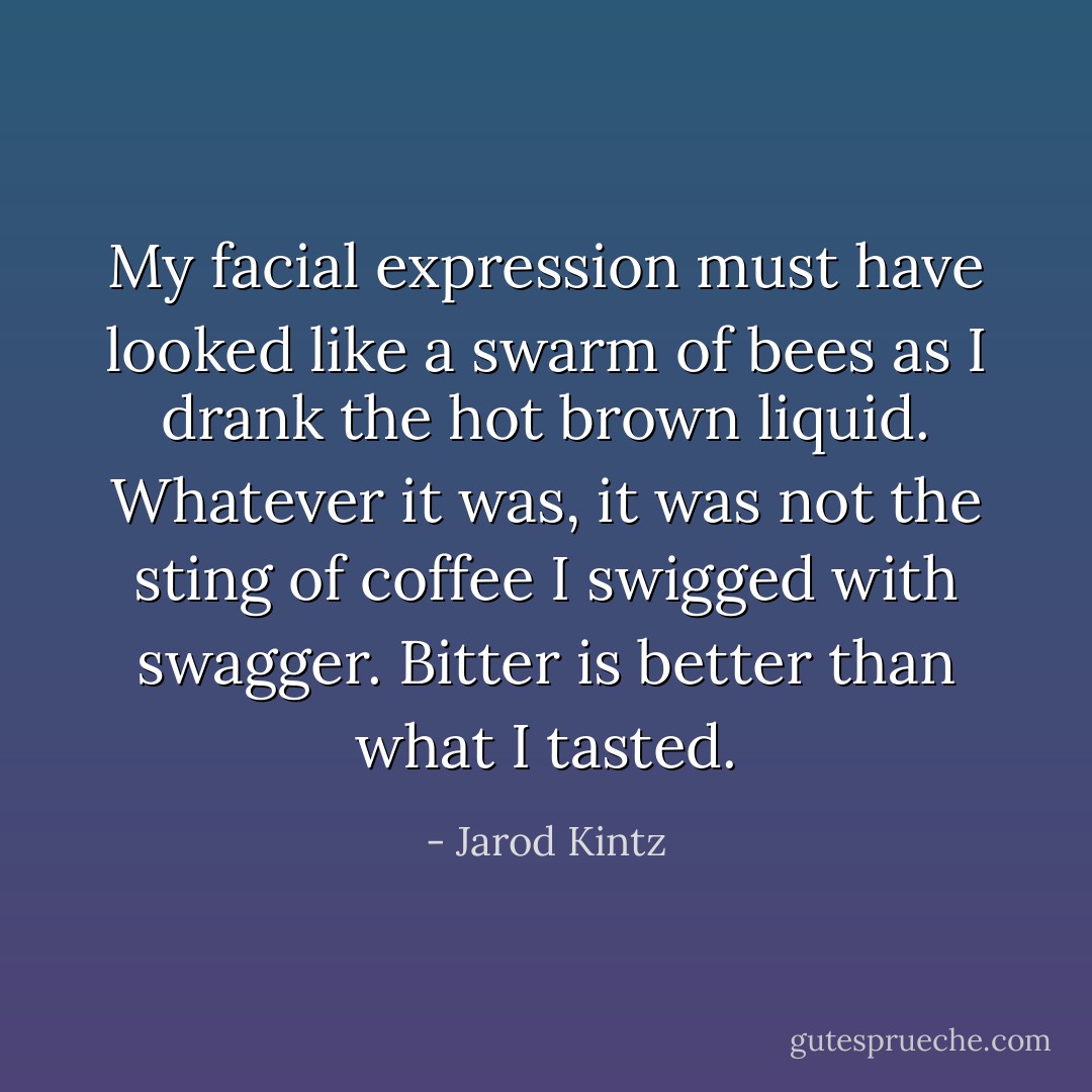 My facial expression must have looked like a swarm of bees as I drank the hot brown liquid. Whatever it was, it was not the sting of coffee I swigged with swagger. Bitter is better than what I tasted. - Jarod Kintz