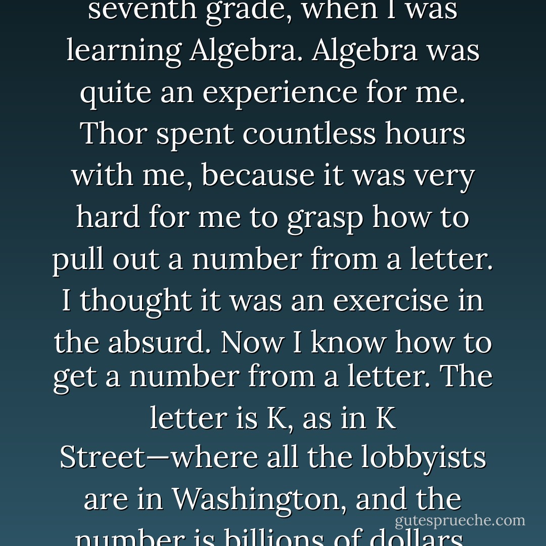 Thor again tutored me in the seventh grade, when I was learning Algebra. Algebra was quite an experience for me. Thor spent countless hours with me, because it was very hard for me to grasp how to pull out a number from a letter. I thought it was an exercise in the absurd. Now I know how to get a number from a letter. The letter is K, as in K Street—where all the lobbyists are in Washington, and the number is billions of dollars. - Jarod Kintz