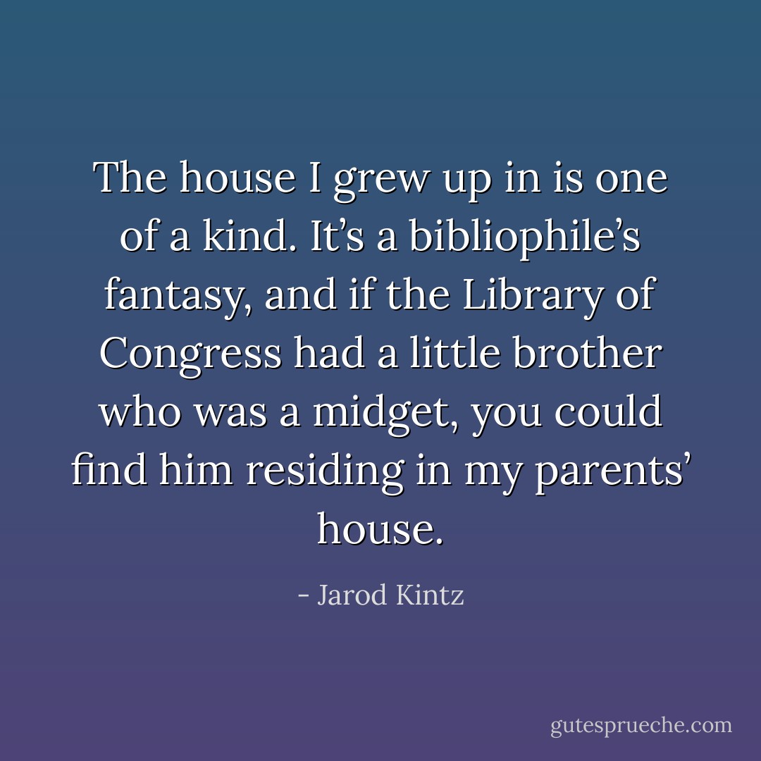 The house I grew up in is one of a kind. It’s a bibliophile’s fantasy, and if the Library of Congress had a little brother who was a midget, you could find him residing in my parents’ house. - Jarod Kintz