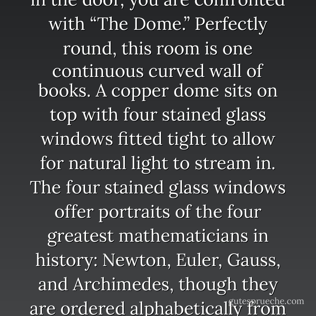 The house is a normal-sized house, but once you step foot in the door, you are confronted with “The Dome.” Perfectly round, this room is one continuous curved wall of books. A copper dome sits on top with four stained glass windows fitted tight to allow for natural light to stream in. The four stained glass windows offer portraits of the four greatest mathematicians in history: Newton, Euler, Gauss, and Archimedes, though they are ordered alphabetically from left to right on the dome. - Jarod Kintz