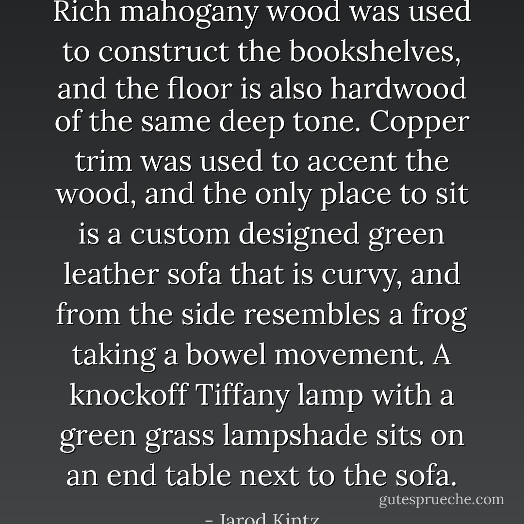 Rich mahogany wood was used to construct the bookshelves, and the floor is also hardwood of the same deep tone. Copper trim was used to accent the wood, and the only place to sit is a custom designed green leather sofa that is curvy, and from the side resembles a frog taking a bowel movement. A knockoff Tiffany lamp with a green grass lampshade sits on an end table next to the sofa. - Jarod Kintz